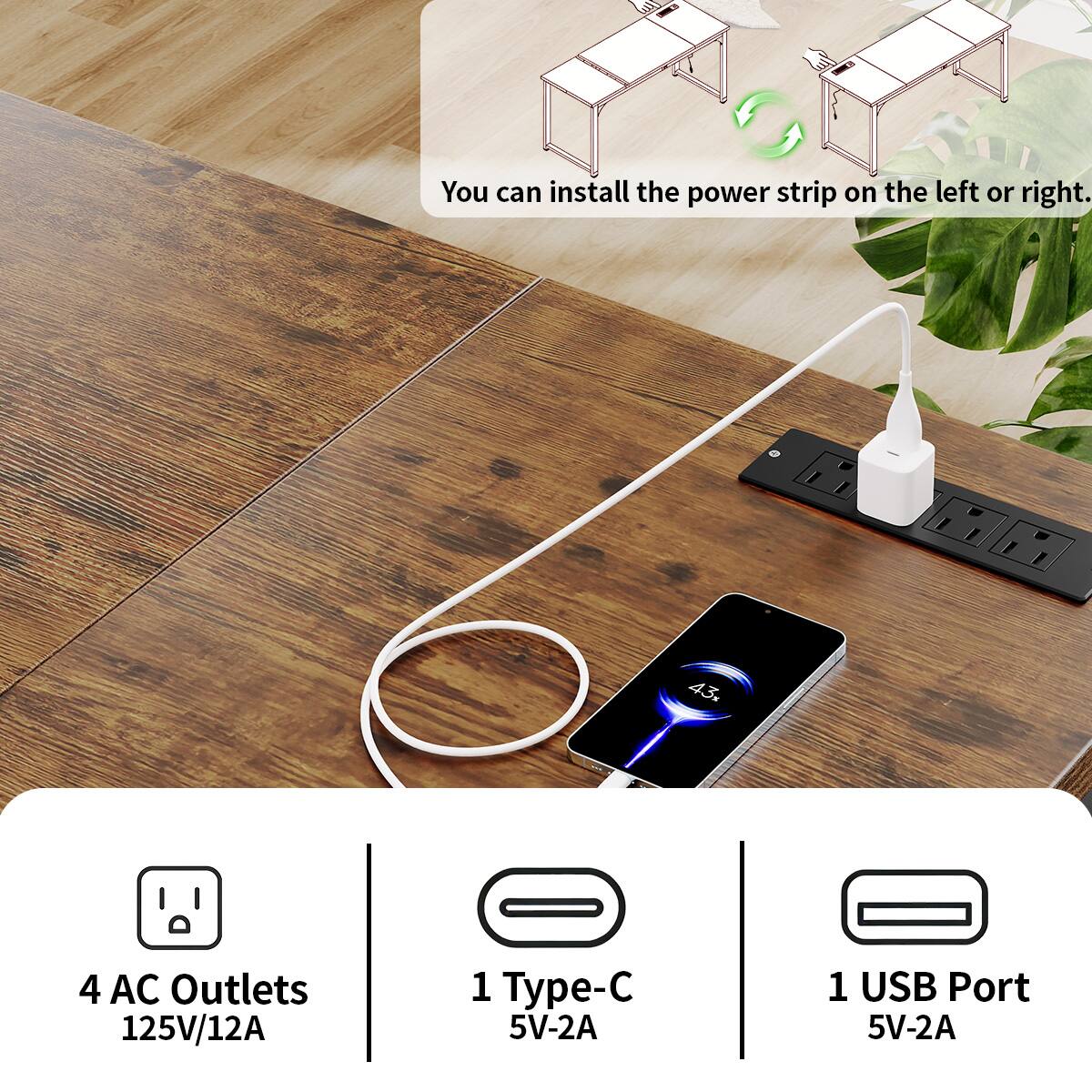 You can install the power strip on the left or right.

43%

4 AC Outlets 125V/12A

1 Type-C 5V-2A

1 USB Port 5V-2A