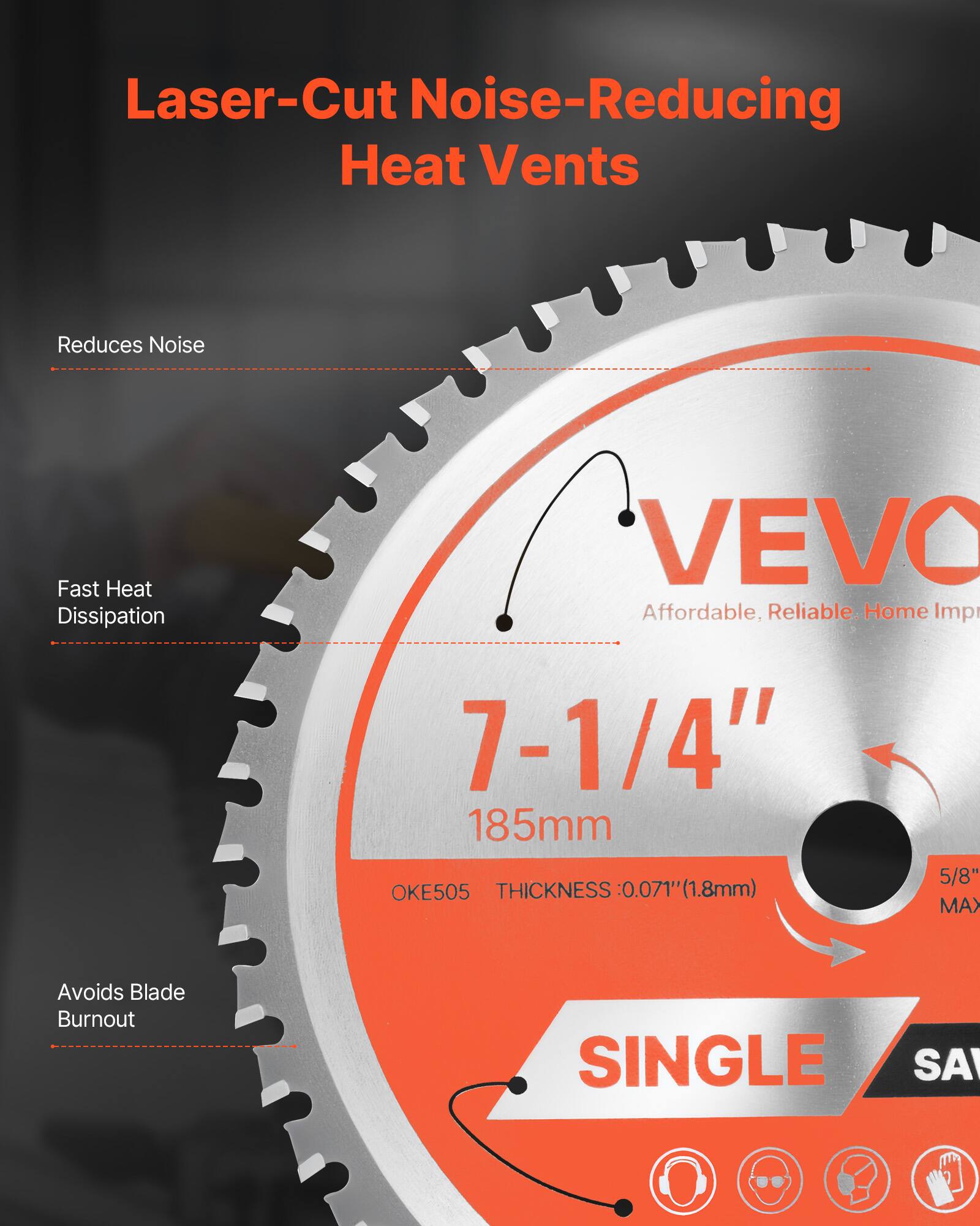 Laser-Cut Noise-Reducing Heat Vents

- Reduces Noise
- Fast Heat Dissipation
- Avoids Blade Burnout

VEVO
Affordable, Reliable. Home Imp

7-1/4"
185mm

OKE505
THICKNESS: 0.071" (1.8mm)

5/8" MAX

SINGLE