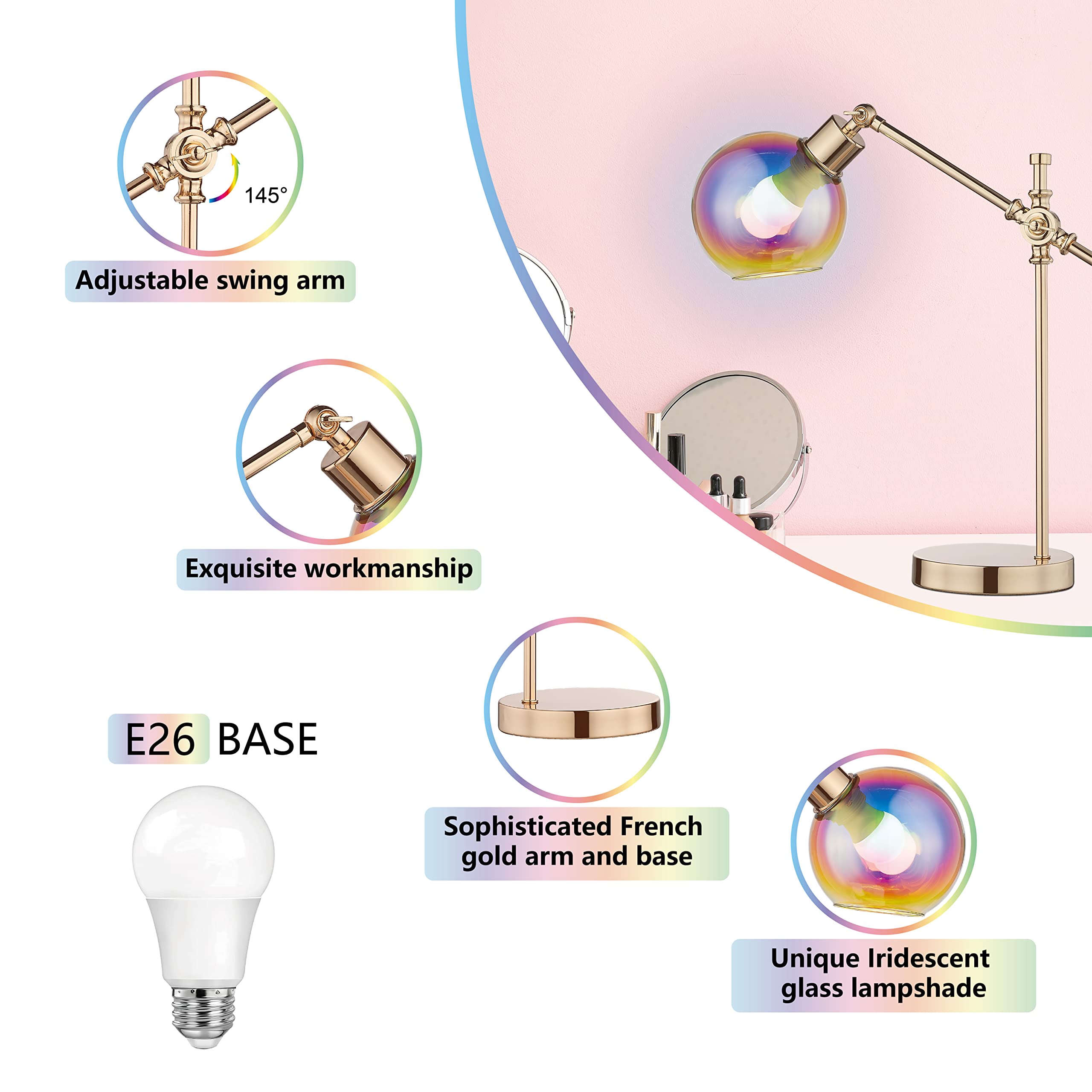 145° Adjustable swing arm  
Exquisite workmanship  
E26 BASE  
Sophisticated French gold arm and base  
Unique Iridescent glass lampshade