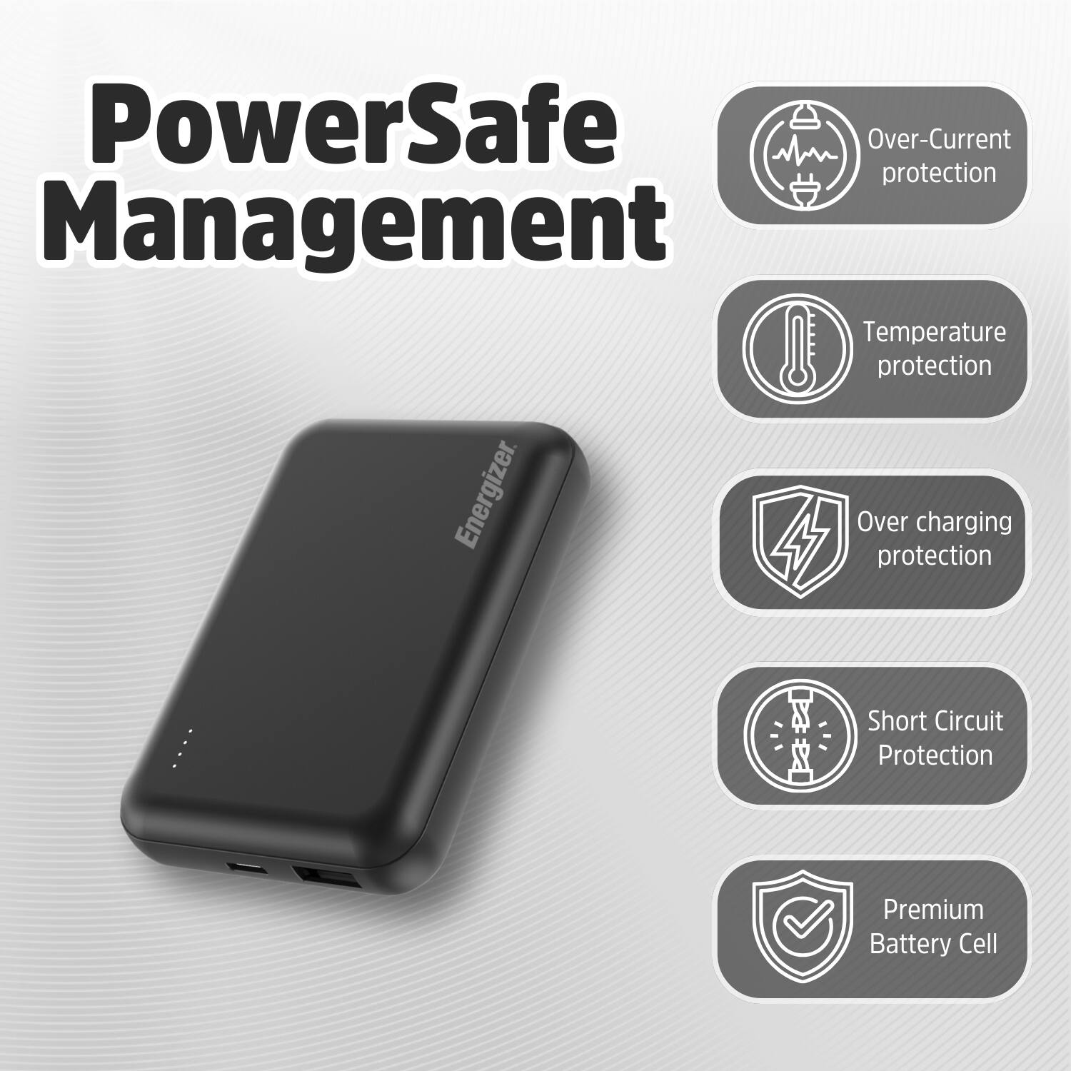 PowerSafe Management: Over-Current protection, Temperature protection, Over-Charging protection, Short Circuit protection, Premium Battery Cell.