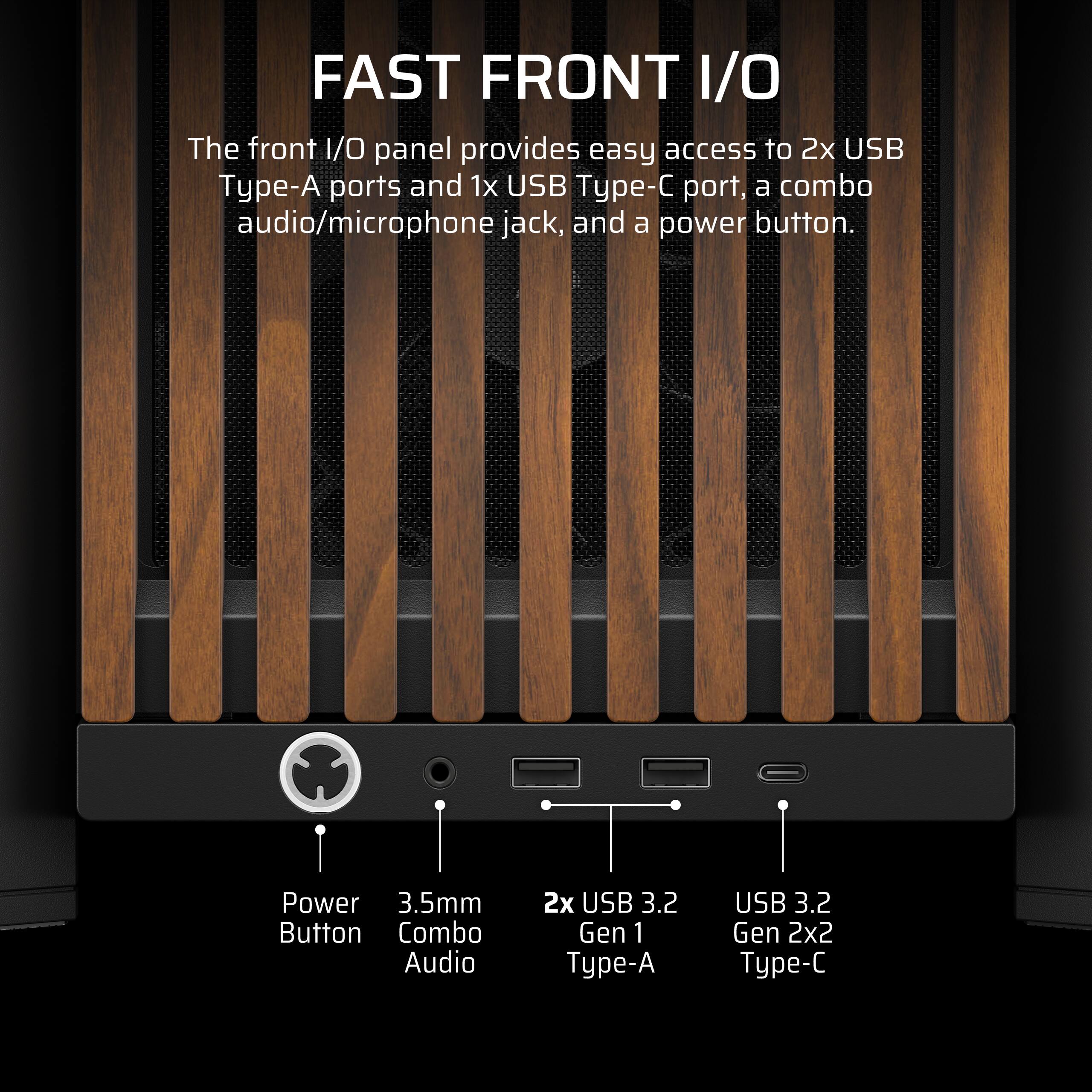 FAST FRONT I/O

The front I/O panel provides easy access to 2x USB Type-A ports and 1x USB Type-C port, a combo audio/microphone jack, and a power button.

- Power Button
- 3.5mm Combo Audio
- 2x USB 3.2 Gen 1 Type-A
- USB 3.2 Gen 2x2 Type-C