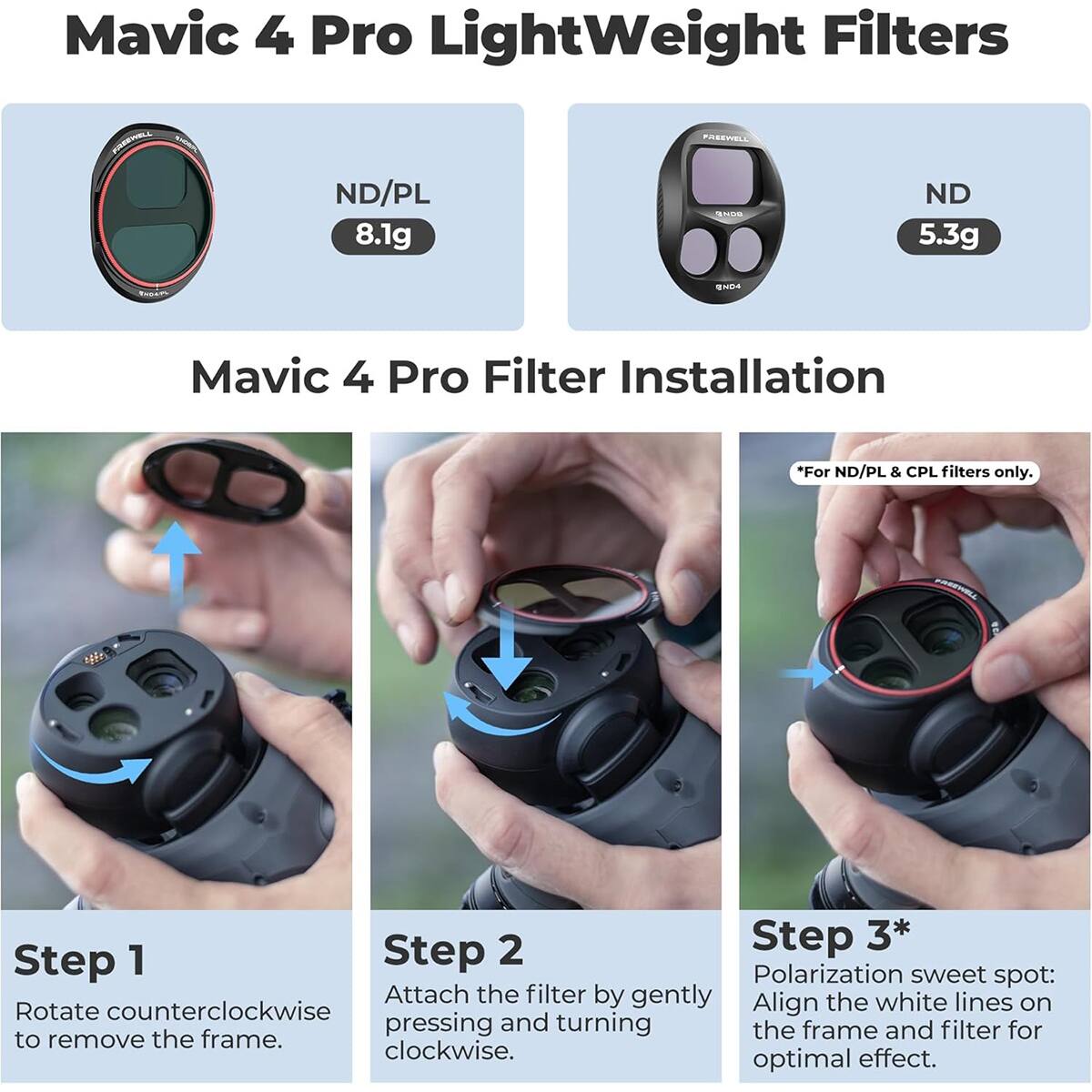 Mavic 4 Pro Lightweight Filters

ND/PL 8.1g  
PAREWELL SN  
ND 5.3g

Mavic 4 Pro Filter Installation  
*For ND/PL & CPL filters only.

Step 1  
Rotate counterclockwise to remove the frame.

Step 2  
Attach the filter by gently pressing and turning clockwise.

Step 3*  
Polarization sweet spot: Align the white lines on the frame and filter for optimal effect.