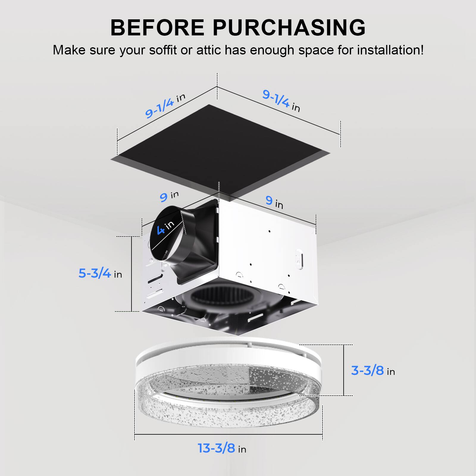 Before purchasing, make sure your soffit or attic has enough space for installation!

- 9-1/4 in
- 9 in
- 5-3/4 in
- 3-3/8 in
- 13-3/8 in