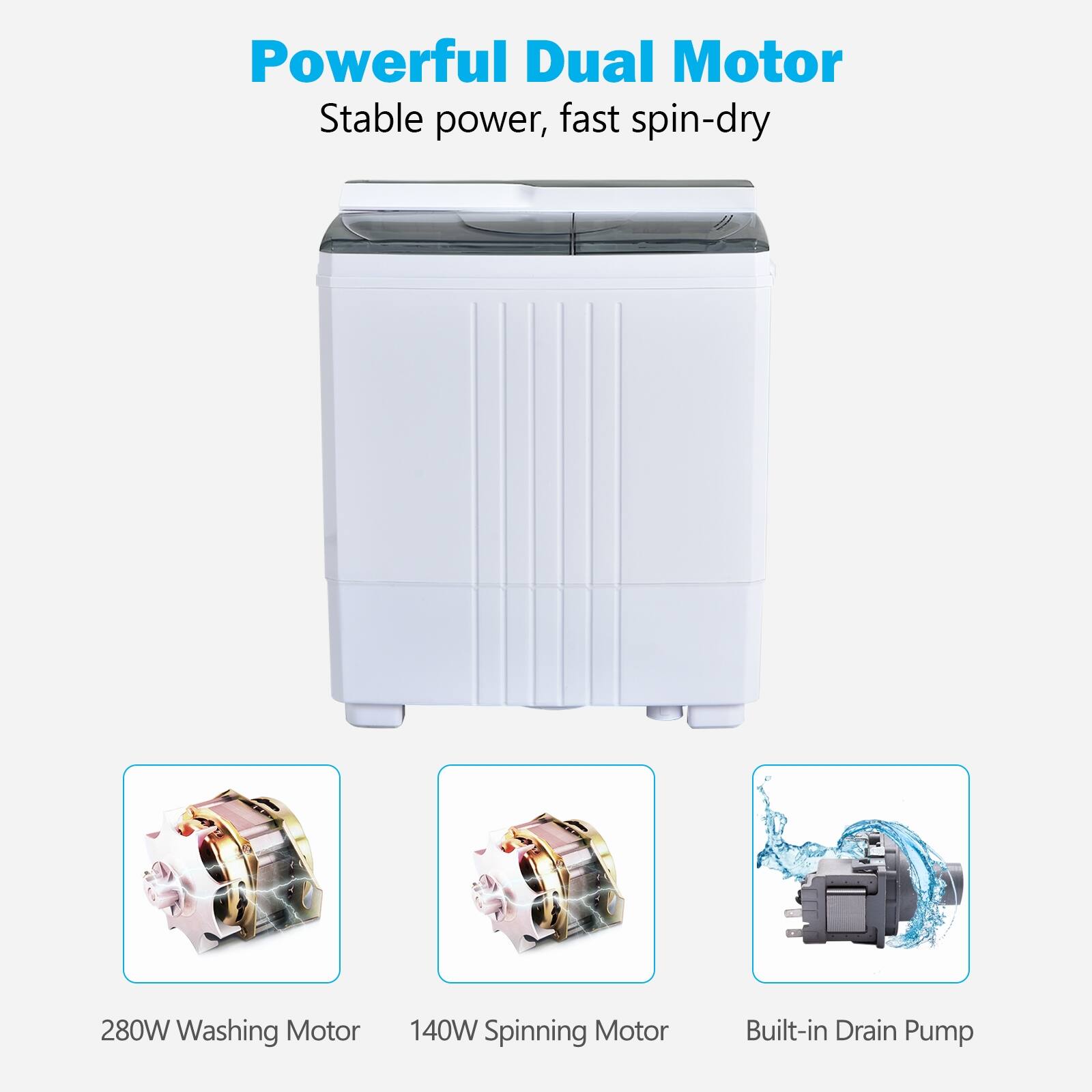 Powerful Dual Motor
Stable power, fast spin-dry
280W Washing Motor
140W Spinning Motor
Built-in Drain Pump