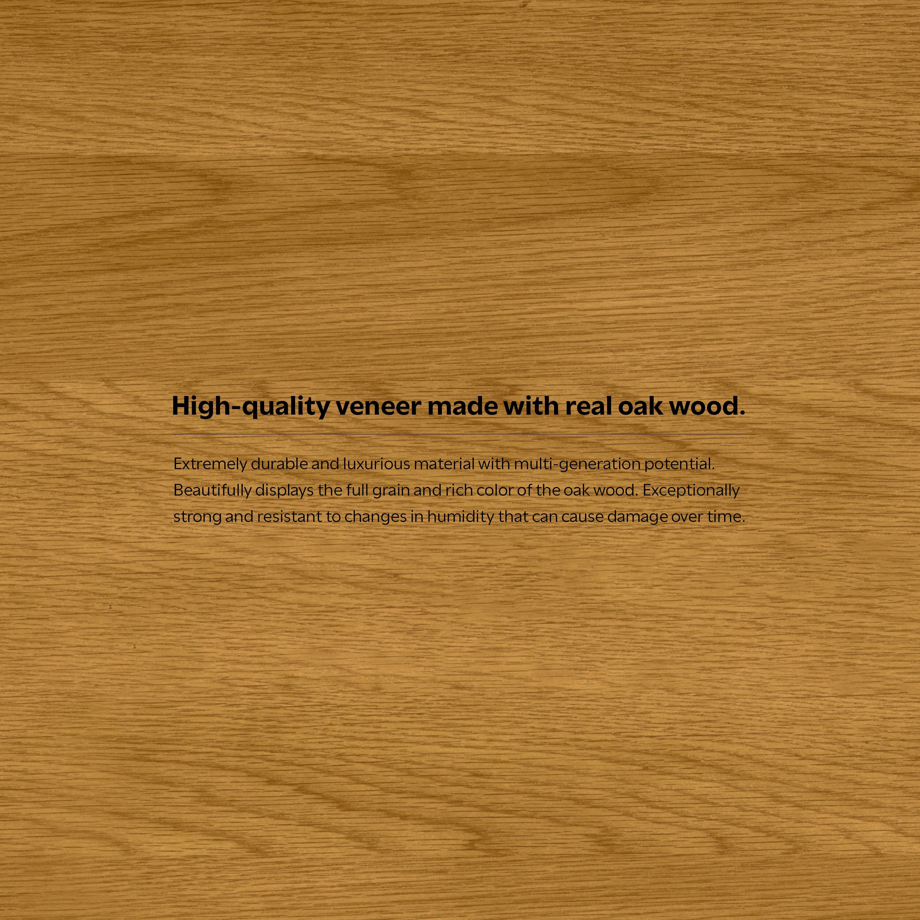 High-quality veneer made with real oak wood.

Extremely durable and luxurious material with multi-generation potential. Beautifully displays the full grain and rich color of the oak wood. Exceptionally strong and resistant to changes in humidity that can cause damage over time.