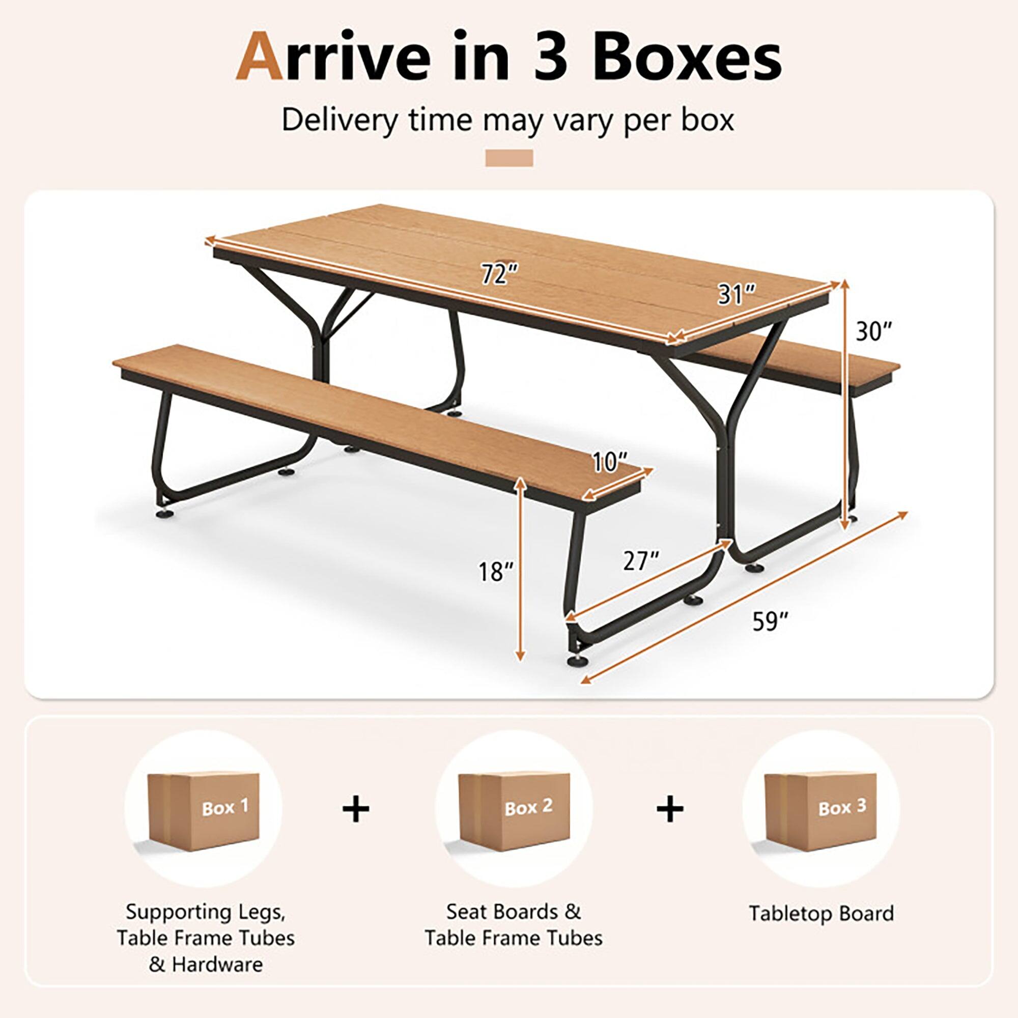 Arrive in 3 Boxes  
Delivery time may vary per box  

72" 31" 30" 10" 18" 27" 59"  

Box 1 + Box 2 + Box 3  

Supporting Legs, Table Frame Tubes & Hardware  
Seat Boards & Table Frame Tubes  
Tabletop Board