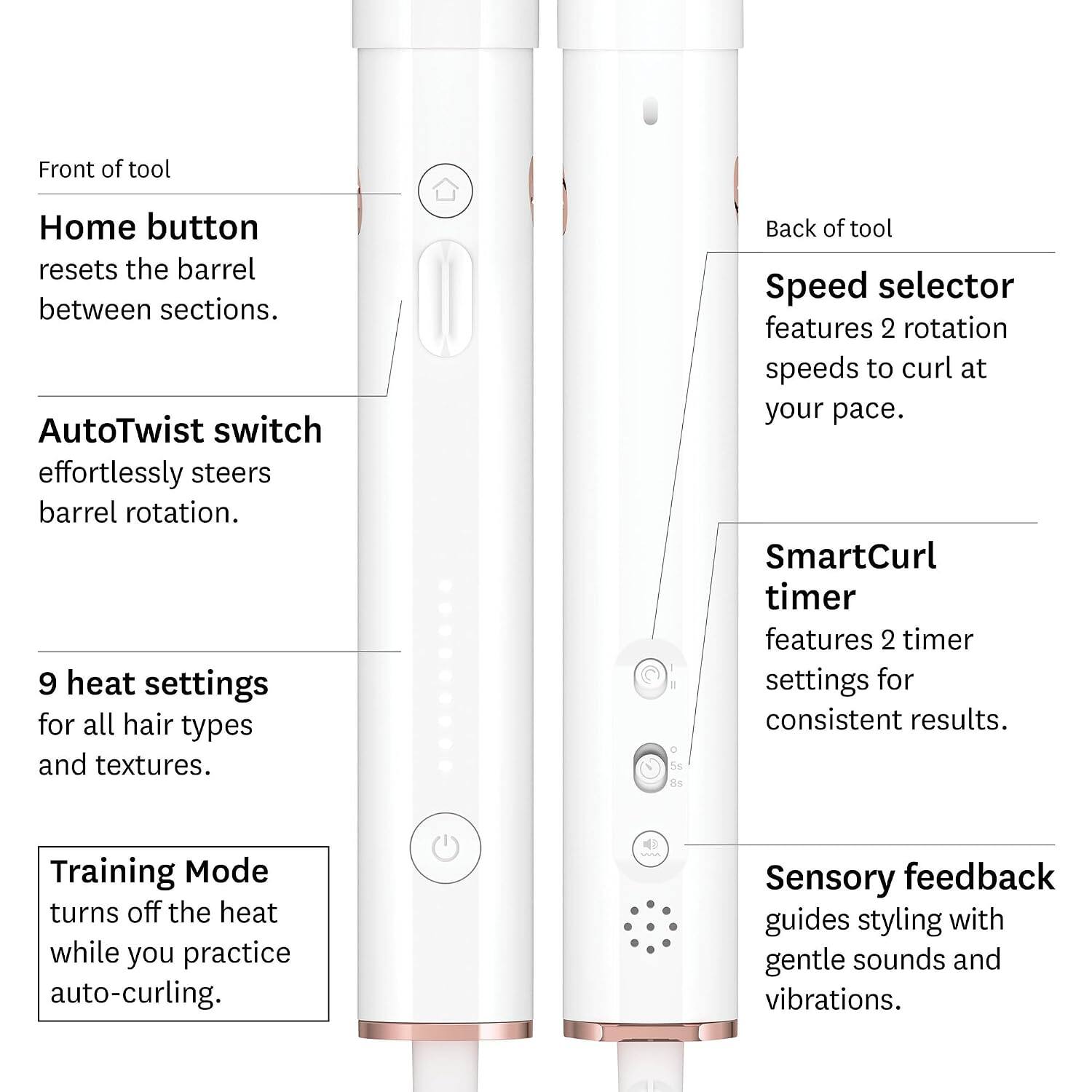 Front of tool  
Home button resets the barrel between sections.  
AutoTwist switch effortlessly steers barrel rotation.  
9 heat settings for all hair types and textures.  
Training Mode turns off the heat while you practice auto-curling.  

Back of tool  
Speed selector features 2 rotation speeds to curl at your pace.  
SmartCurl timer features 2 timer settings for consistent results.  
Sensory feedback guides styling with gentle sounds and vibrations.