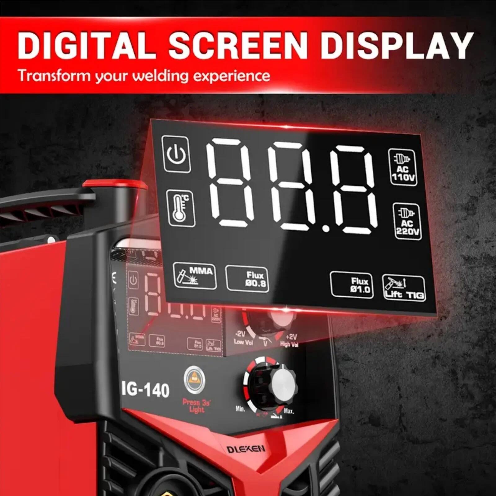 DIGITAL SCREEN DISPLAY  
Transform your welding experience  

AC 110V  
AC 220V  

MMA  
Flux 80.8  
Flux 81.0  
Lift TIG  

-2V Low Vol  
+2V High Vol  

IG-140  
Press 3s Lights  
Min. Max.  

DLEXEN