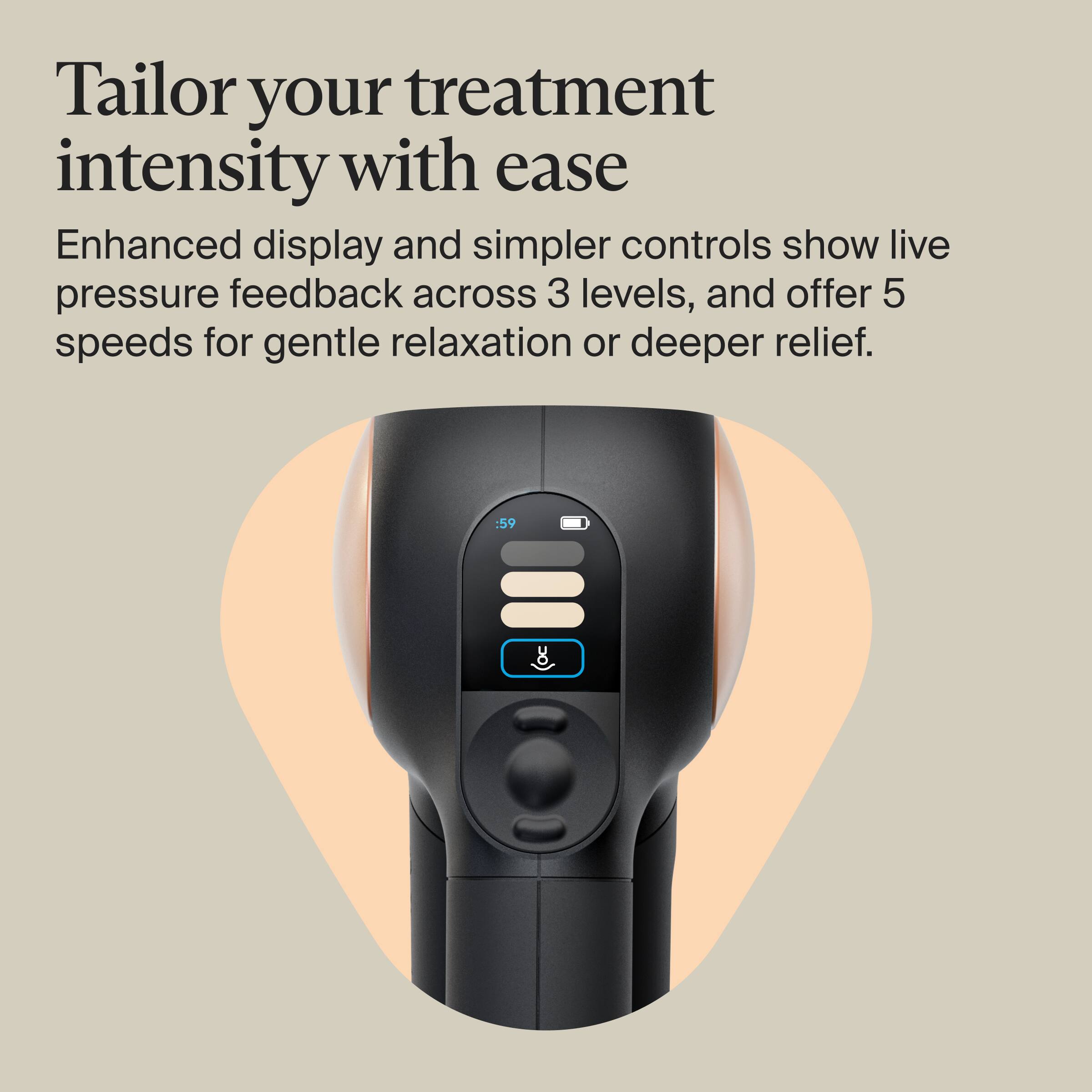 Tailor your treatment intensity with ease

Enhanced display and simpler controls show live pressure feedback across 3 levels, and offer 5 speeds for gentle relaxation or deeper relief.