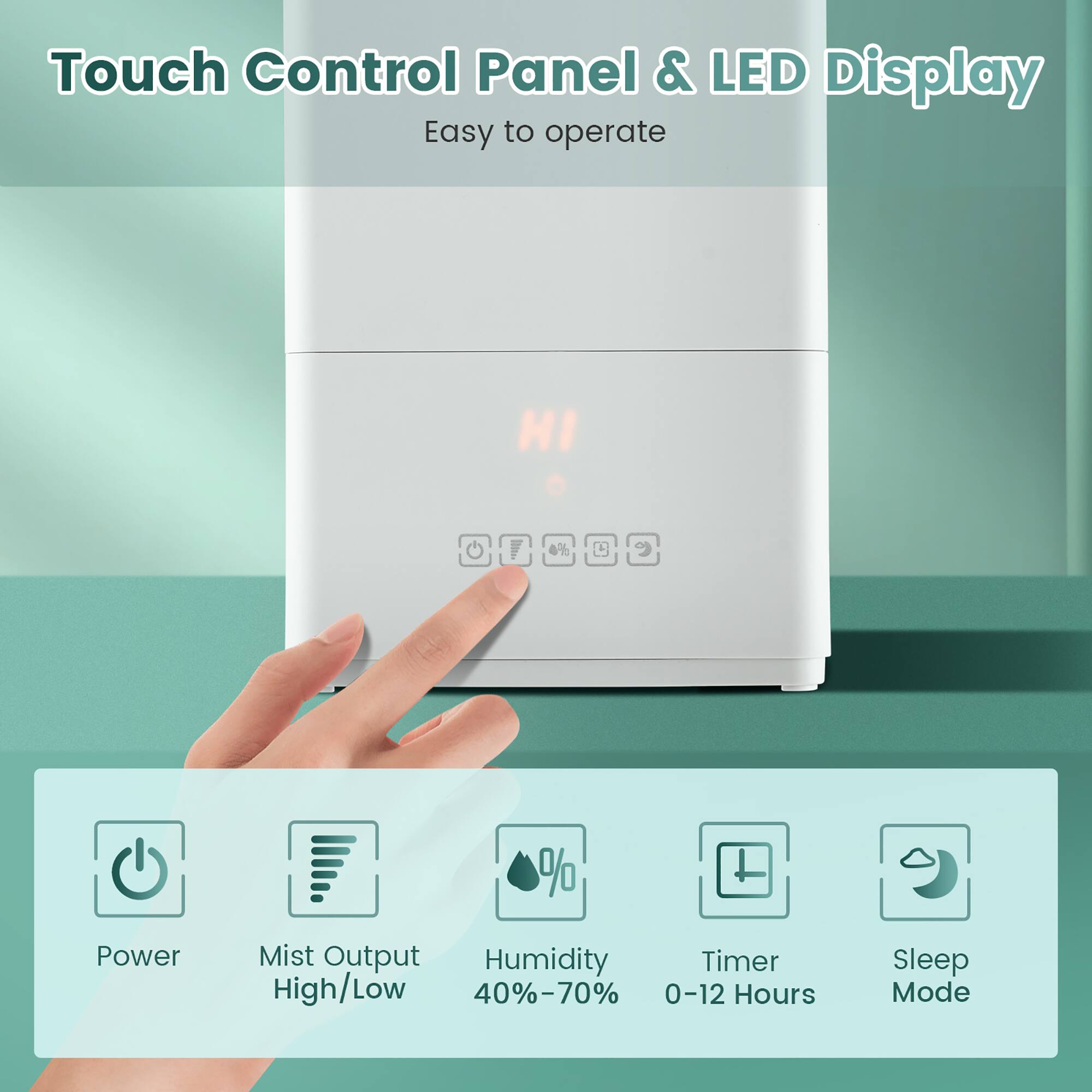 Touch Control Panel & LED Display: Easy to operate, HI 4% D% Power, Mist Output, Humidity, Timer, High/Low 40%-70%, 0-12 Hours, Sleep Mode.