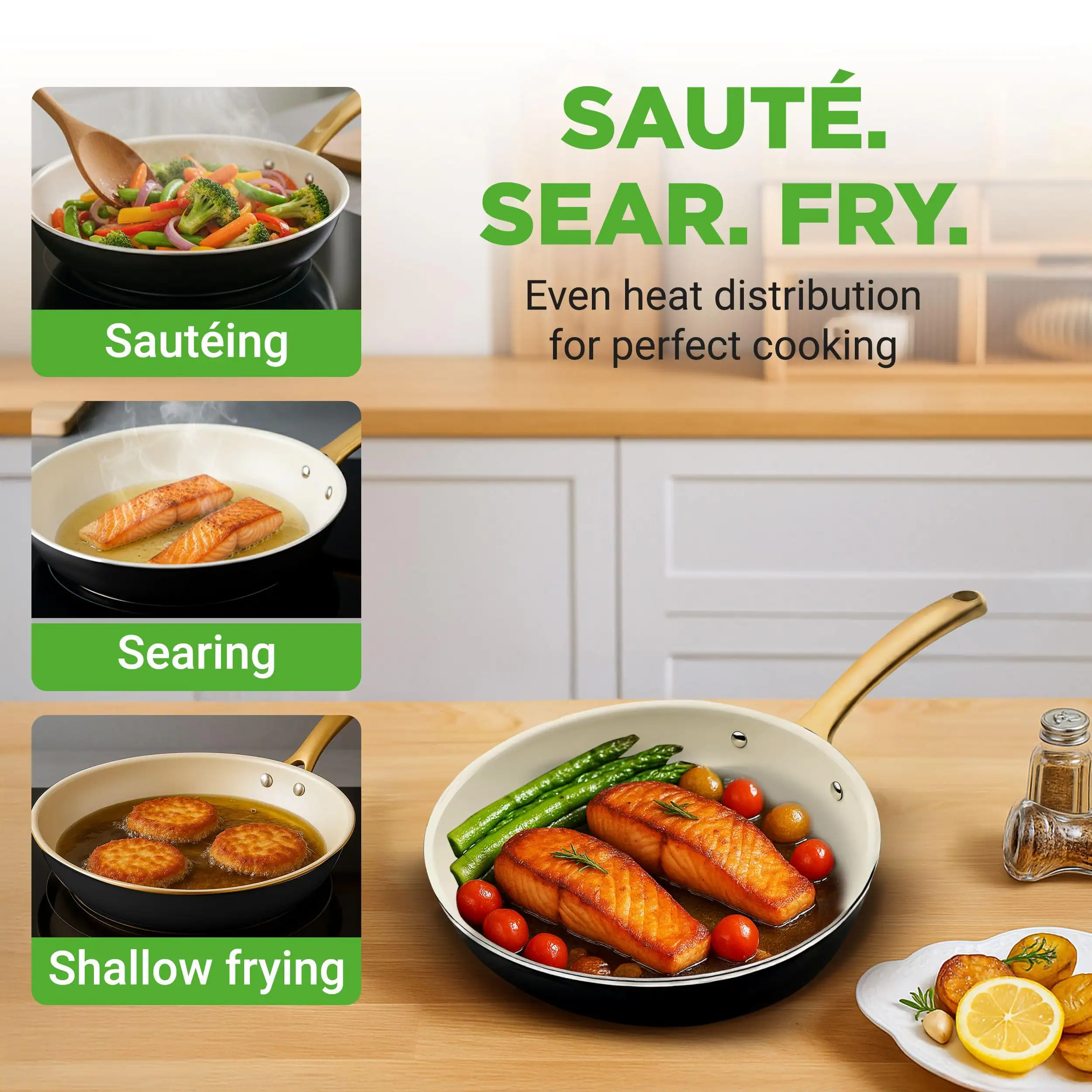 Sauteing  
Searing  
Shallow frying  

SAUTE.  
SEAR.  
FRY.  

Even heat distribution for perfect cooking