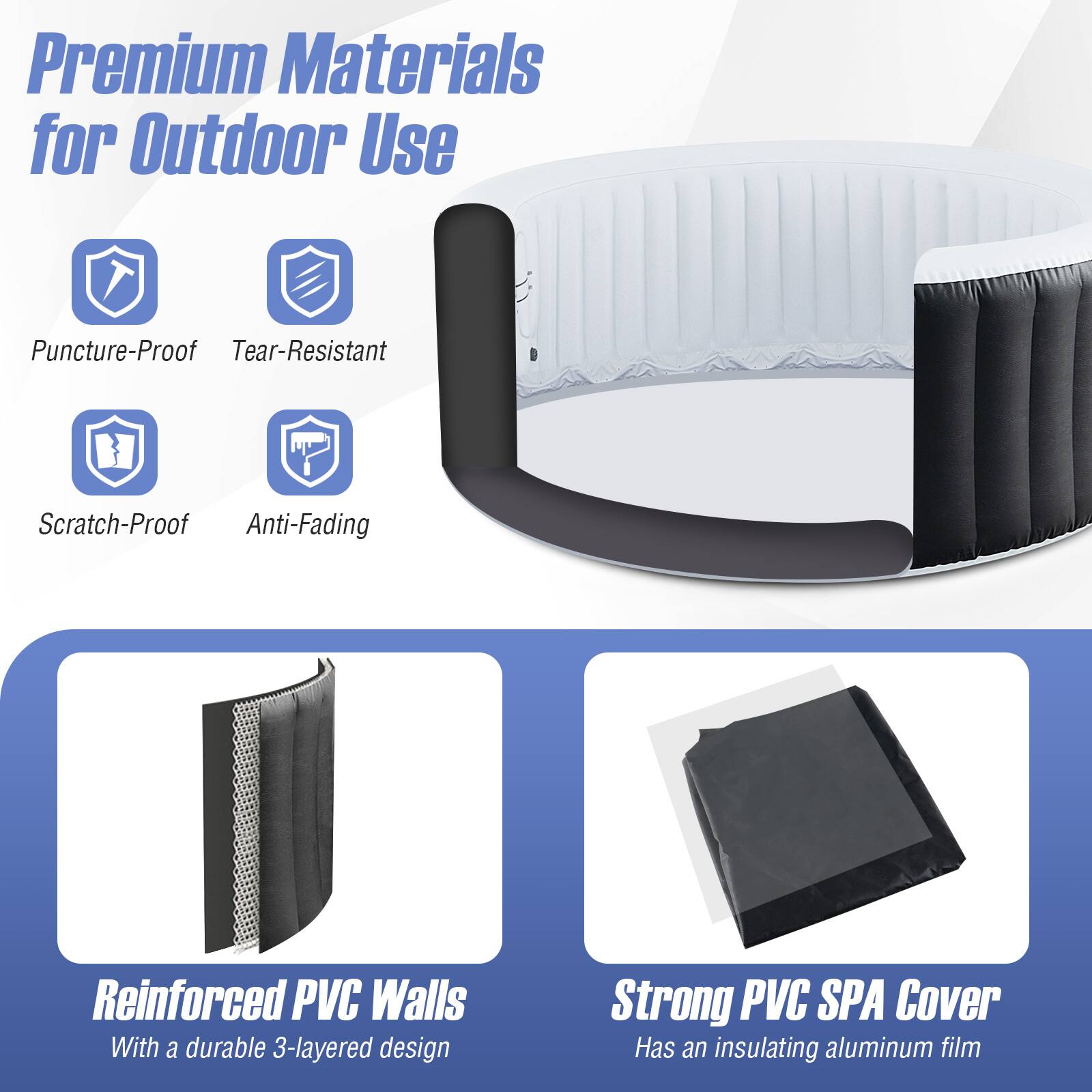 Premium Materials for Outdoor Use

- Puncture-Proof
- Tear-Resistant
- Scratch-Proof
- Anti-Fading

Reinforced PVC Walls
With a durable 3-layered design

Strong PVC SPA Cover
Has an insulating aluminum film
