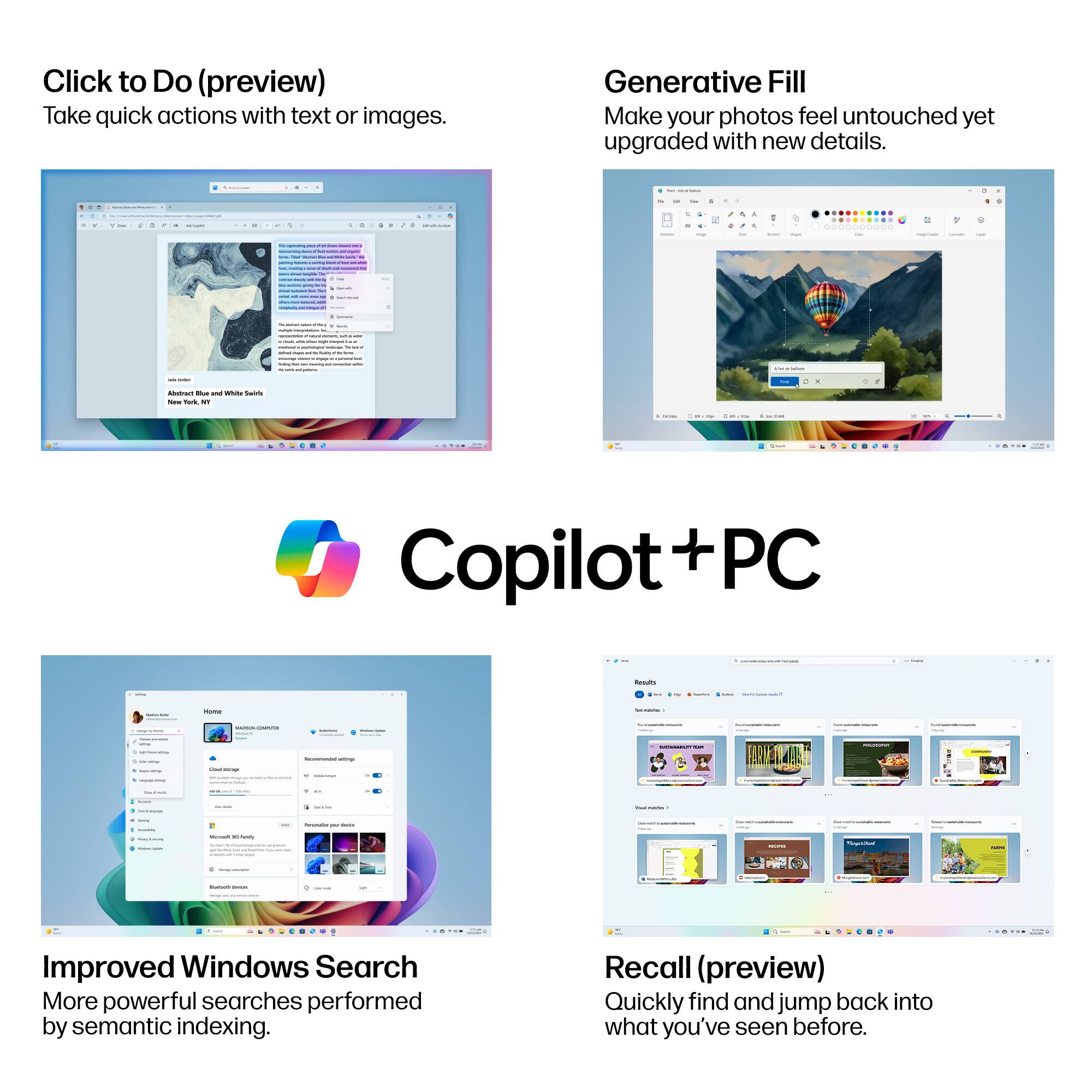 Click to Do (preview)  
Take quick actions with text or images.

Generative Fill  
Make your photos feel untouched yet upgraded with new details.

Copilot + PC

Improved Windows Search  
More powerful searches performed by semantic indexing.

Recall (preview)  
Quickly find and jump back into what you’ve seen before.