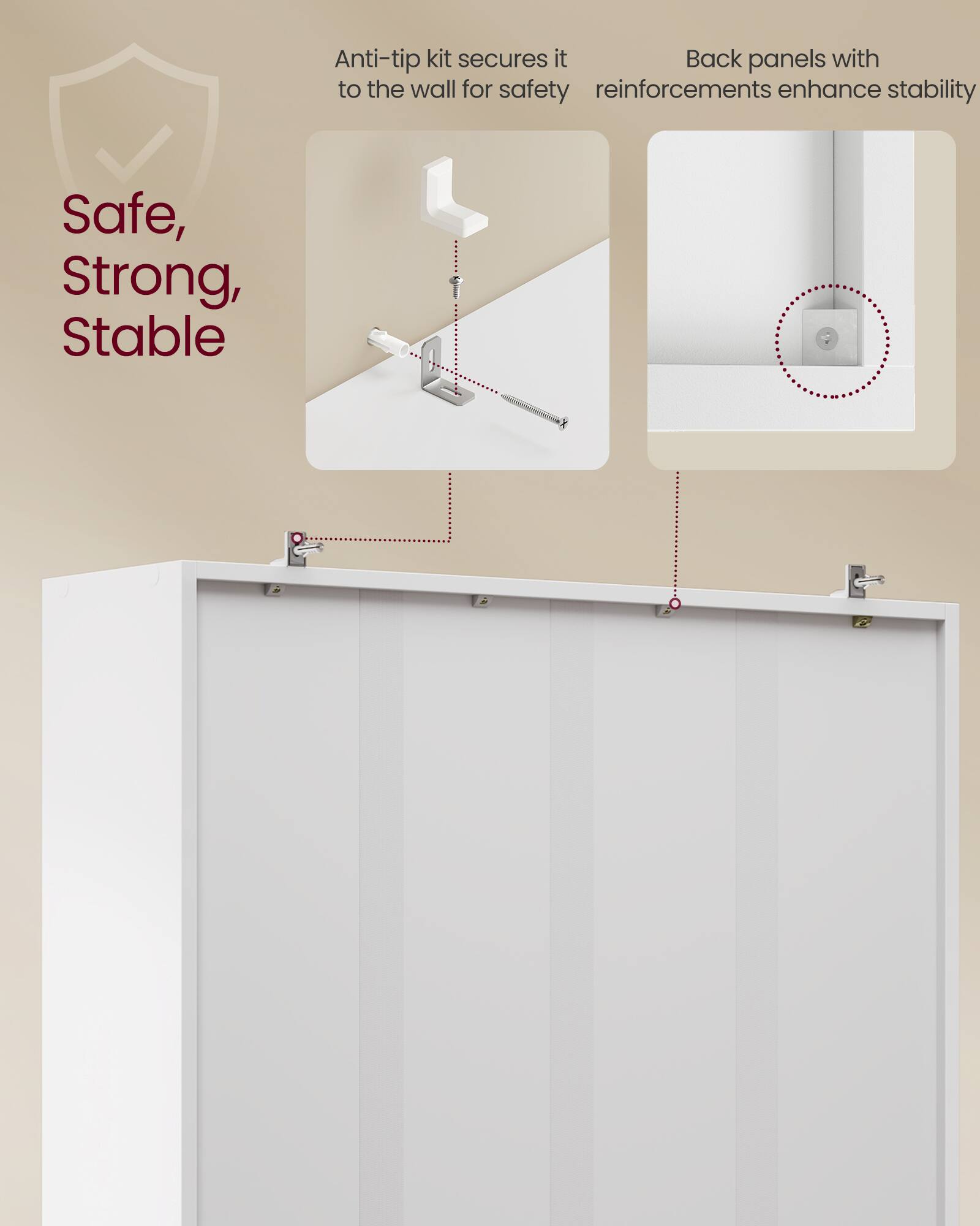Anti-tip kit secures it to the wall for safety  
Back panels with reinforcements enhance stability  

Safe, Strong, Stable