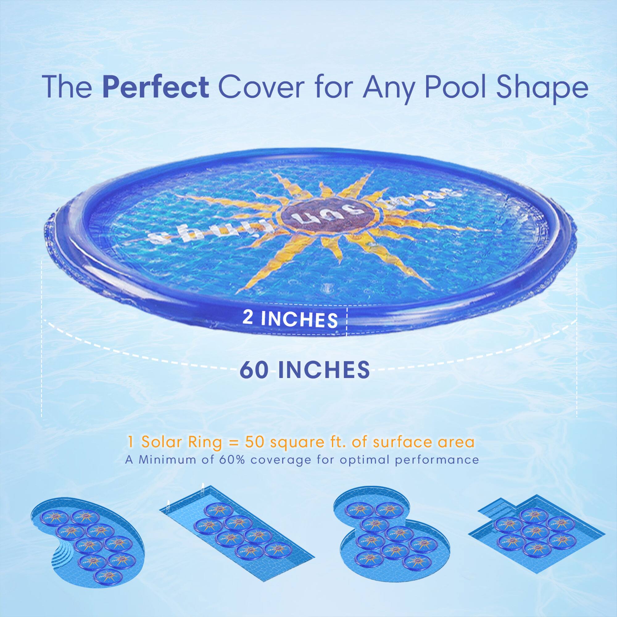 The Perfect Cover for Any Pool Shape

2 INCHES
60 INCHES

1 Solar Ring = 50 square ft. of surface area
A Minimum of 60% coverage for optimal performance