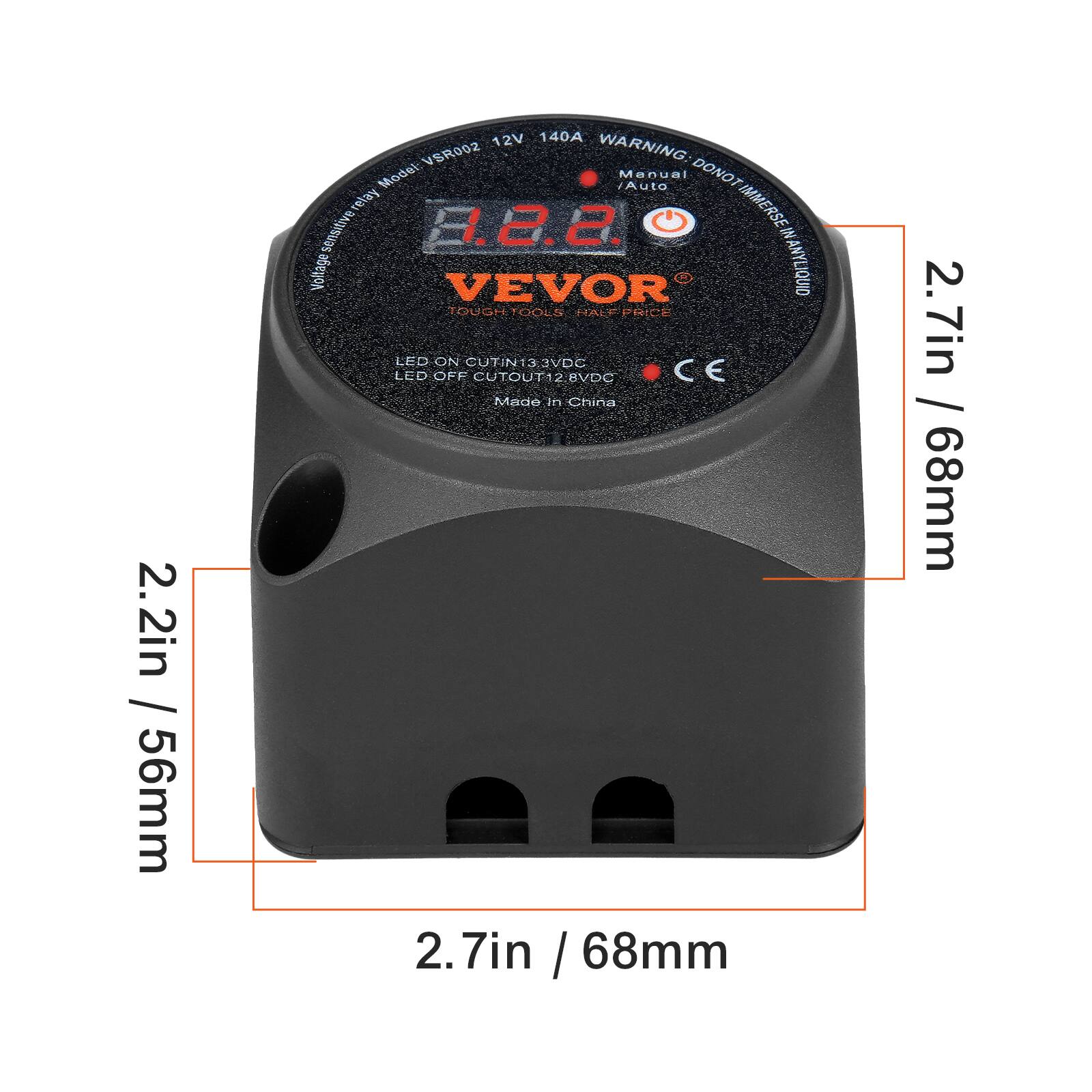 2.2in / 56mm  
2.7in / 68mm  
2.7in / 68mm  

Model: VSR002  
12V 140A  
Voltage-sensitive relay  
LED ON CUTIN13.3VDC  
LED OFF CUTOUT12.8VDC  
Made in China  

VEVOR  
TOUGH TOOLS  
HALF PRICE  
ANYLIQUID  
IMMERSE  
DONOT IMMERSE ANYLIQUID  
WARNING  
Auto Menuel  
CE  

40A  
WARNING: DONOT IMMERSE ANYLIQUID