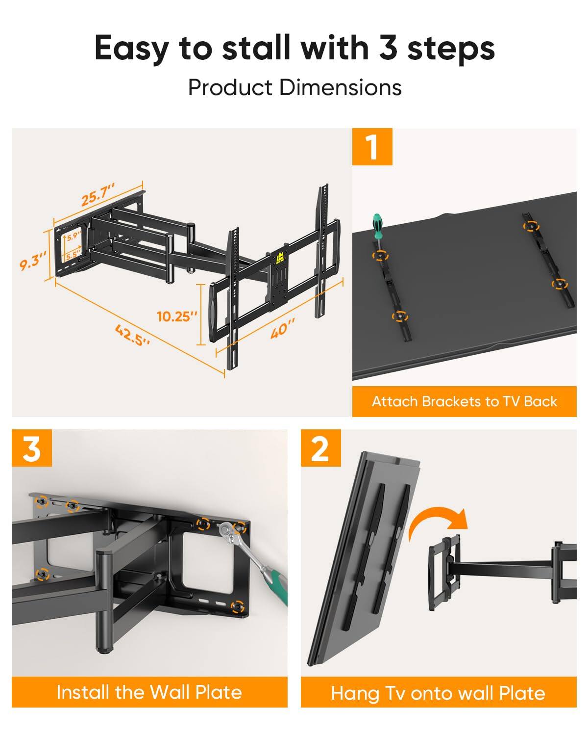 Easy to stall with 3 steps

Product Dimensions

1. Attach Brackets to TV Back

2. Hang TV onto wall Plate

3. Install the Wall Plate

Product Dimensions:
- 25.7"
- 9.3"
- 10.25"
- 42.5"
- 40"