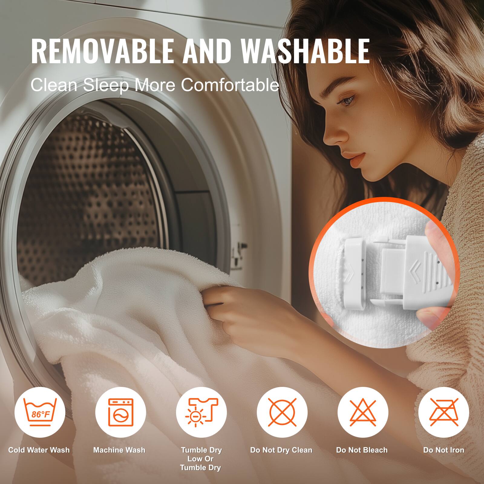REMOVABLE AND WASHABLE  
Clean Sleep More Comfortable  

86°F Cold Water Wash  
Machine Wash  
Tumble Dry Low Or Tumble Dry  
Do Not Dry Clean  
Do Not Bleach  
Do Not Iron