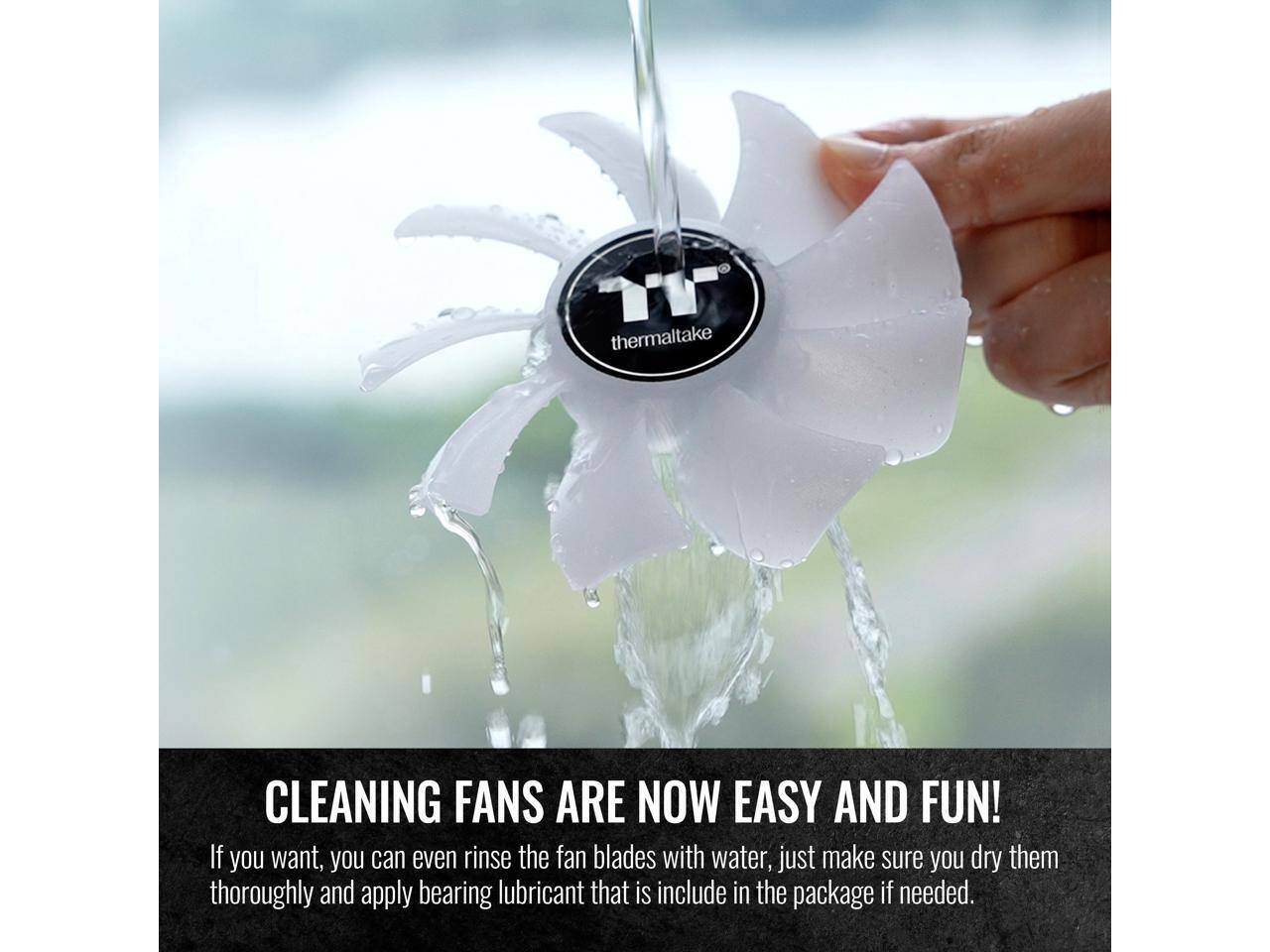 Thermaltake CLEANING FANS ARE NOW EASY AND FUN! If you want, you can even rinse the fan blades with water, just make sure you dry them thoroughly and apply bearing lubricant that is included in the package if needed.