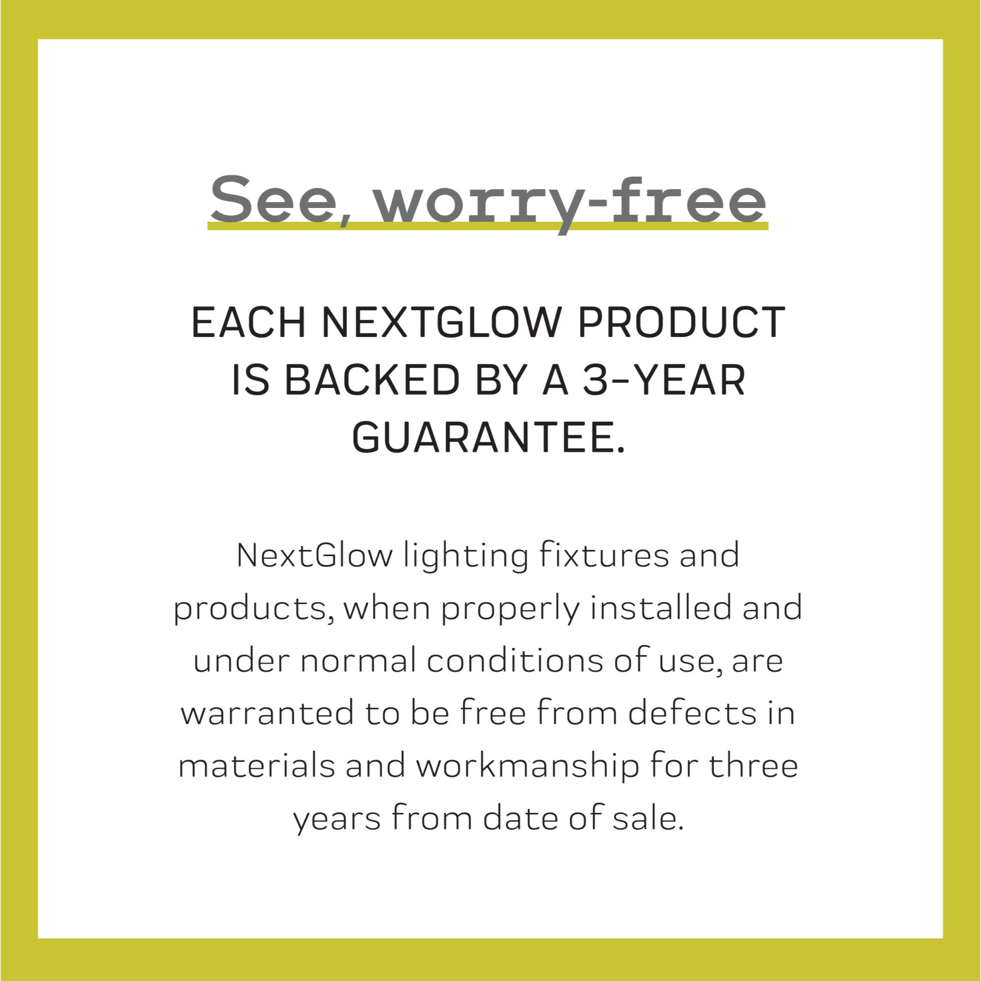 See, worry-free

EACH NEXTGLOW PRODUCT IS BACKED BY A 3-YEAR GUARANTEE.

NextGlow lighting fixtures and products, when properly installed and under normal conditions of use, are warranted to be free from defects in materials and workmanship for three years from date of sale.