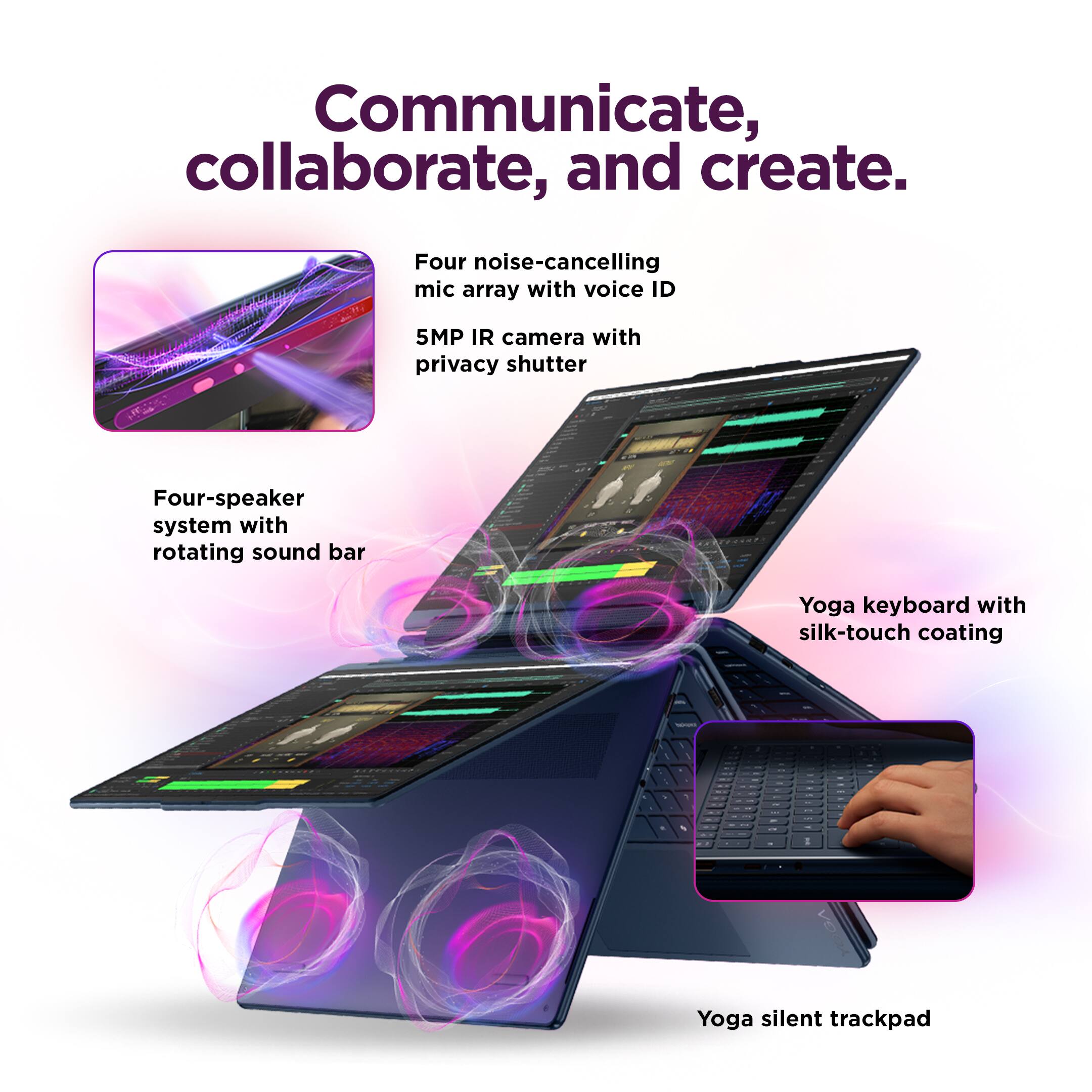 Communicate, collaborate, and create.

- Four noise-cancelling mic array with voice ID
- 5MP IR camera with privacy shutter
- Four-speaker system with rotating sound bar
- Yoga keyboard with silk-touch coating
- Yoga silent trackpad