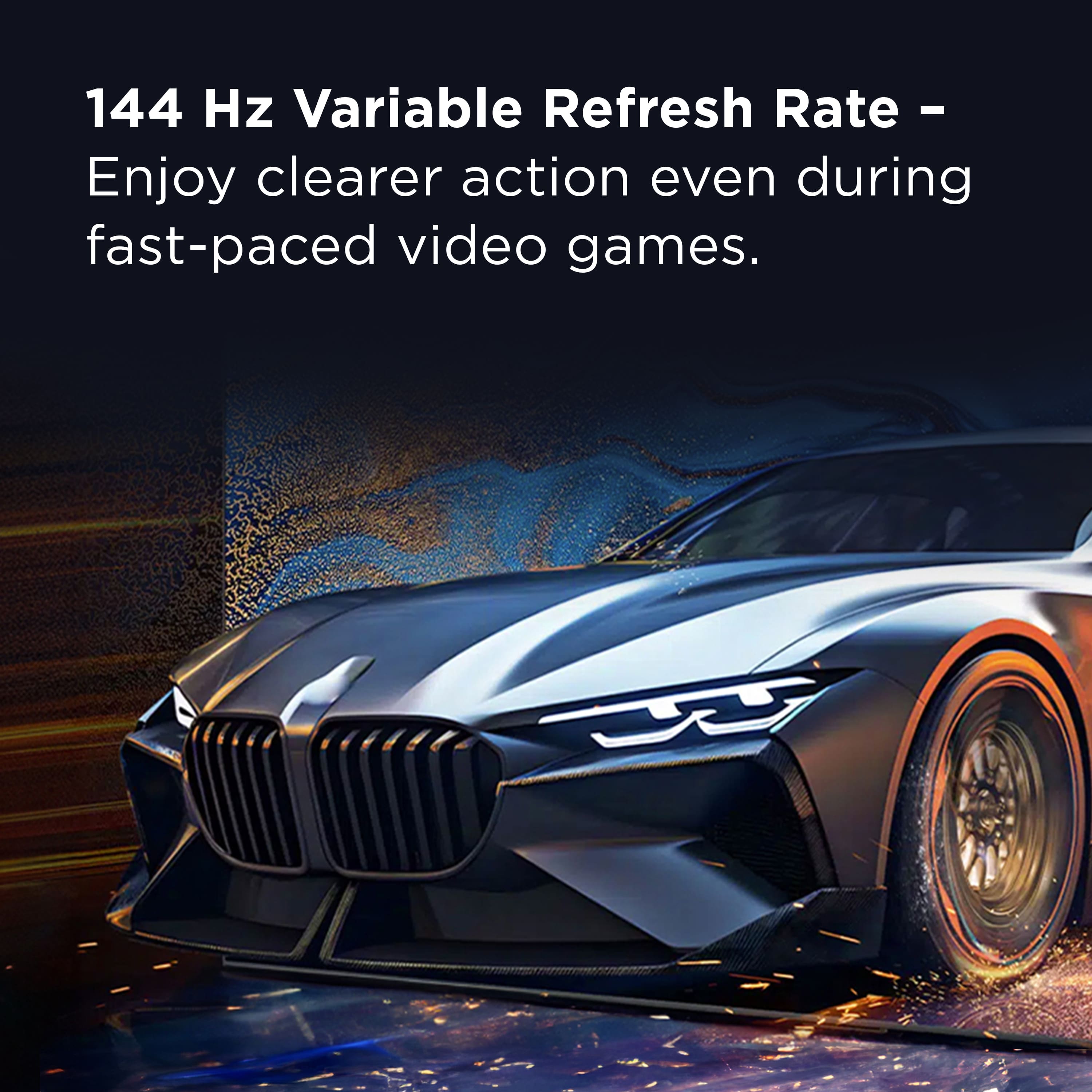 144 Hz Variable Refresh Rate - Enjoy clearer action even during fast-paced video games.
