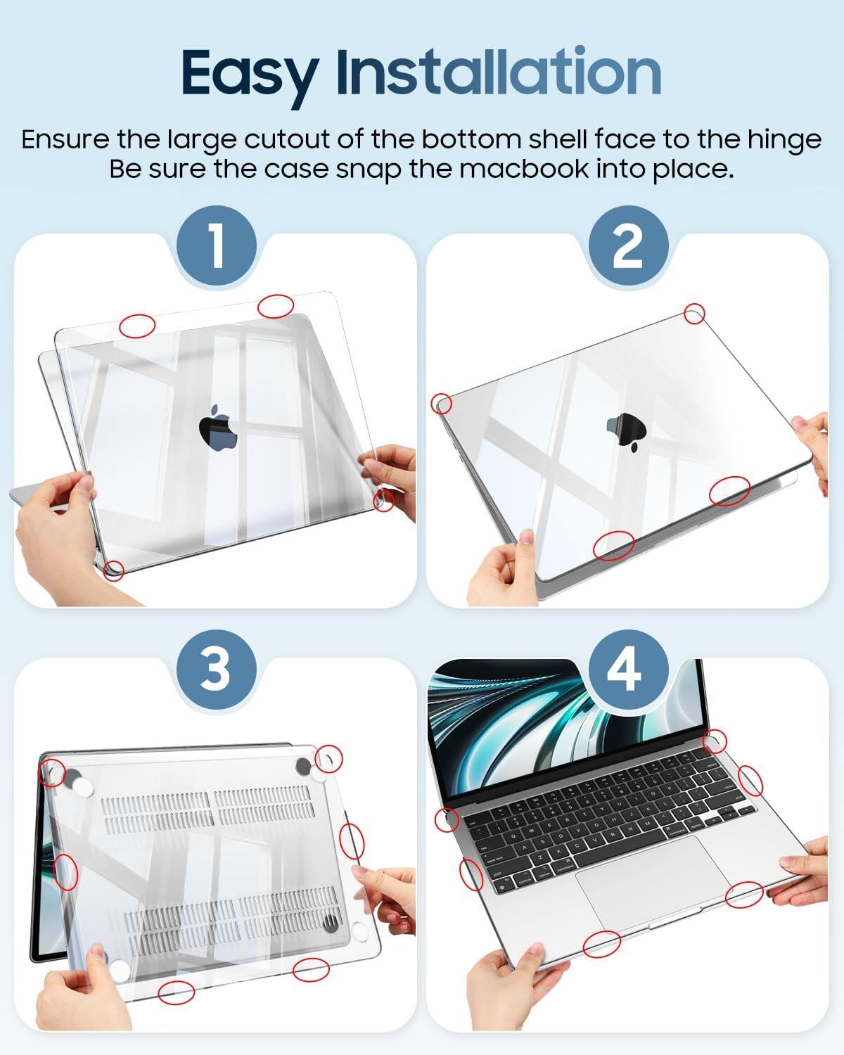 Easy Installation  
Ensure the large cutout of the bottom shell face to the hinge.  
Be sure the case snap the macbook into place.