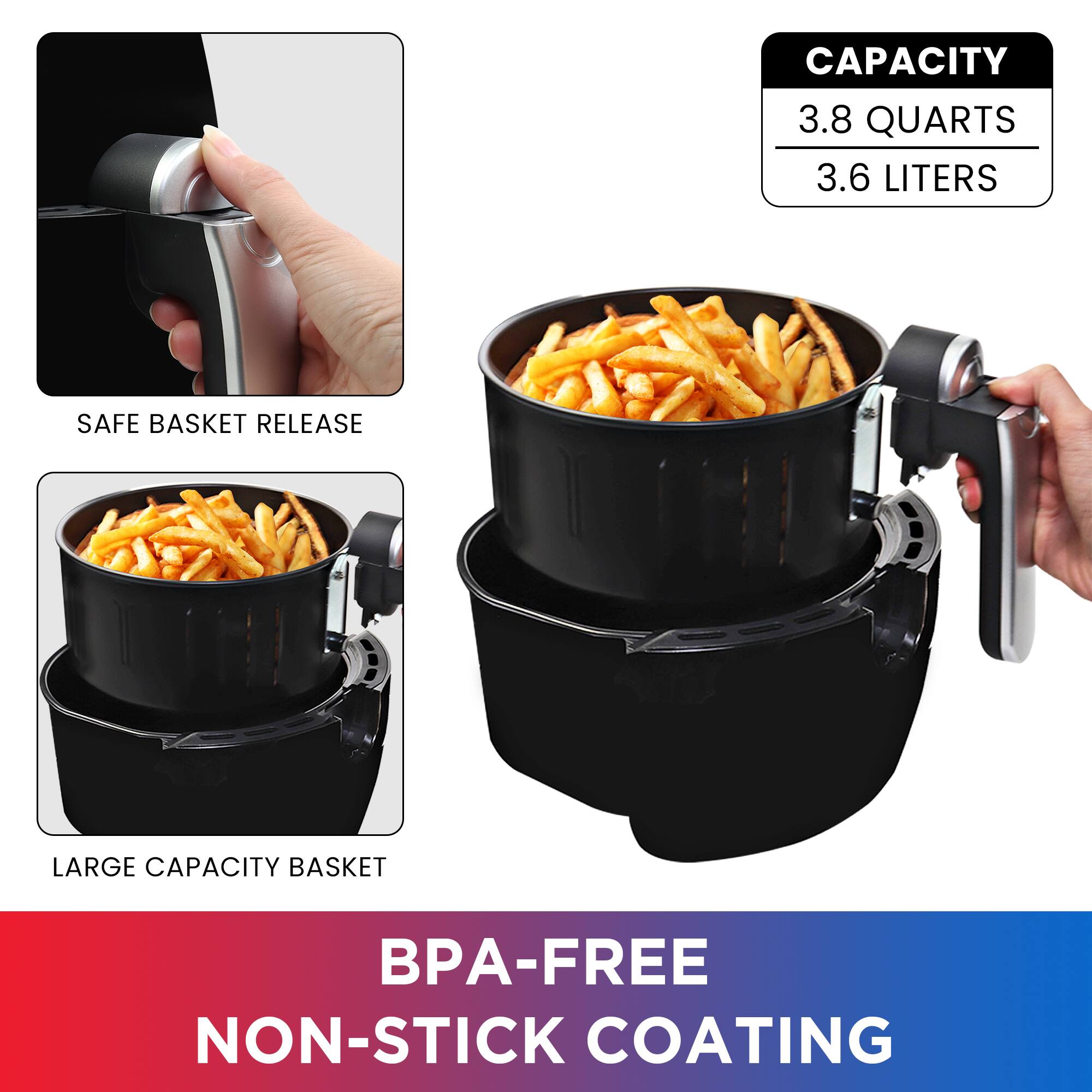CAPACITY 3.8 QUARTS 3.6 LITERS

SAFE BASKET RELEASE

LARGE CAPACITY BASKET

BPA-FREE NON-STICK COATING