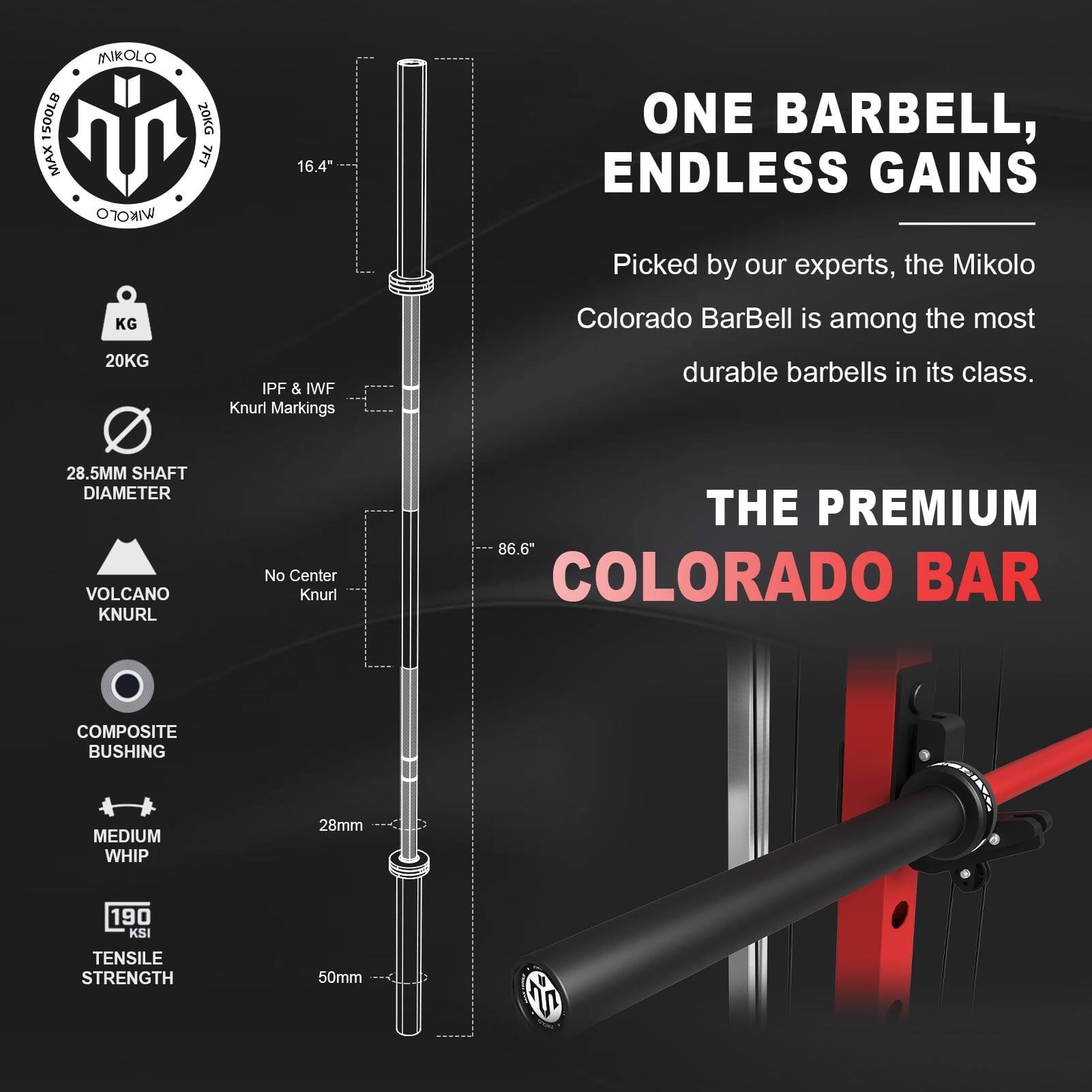 SOOLB MAX MIKOLO IKO 20KG 7FT 16.4" ONE BARBELL, ENDLESS GAINS Picked by our experts, the Mikolo KG 20KG IPF & IWF Knurl Markings Colorado BarBell is among the most durable barbells in its class. 28.5MM SHAFT DIAMETER VOLCANO KNURL No Center Knurl THE PREMIUM 86.6" COLORADO BAR COMPOSITE BUSHING MEDIUM WHIP 28mm 190 KSI TENSILE STRENGTH 50mm