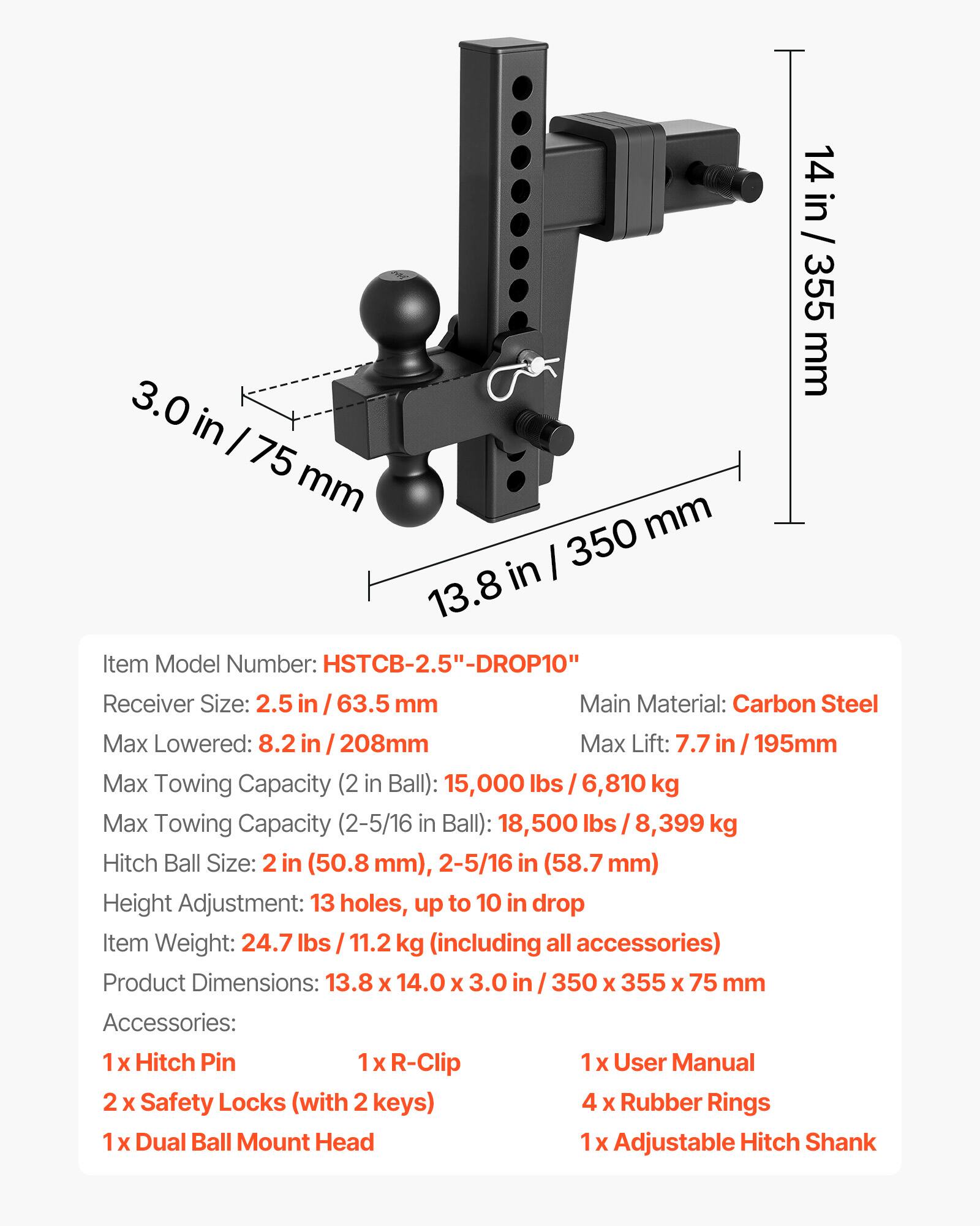 Item Model Number: HSTCB-2.5"-DROP10"  
Receiver Size: 2.5 in / 63.5 mm  
Main Material: Carbon Steel  
Max Lowered: 8.2 in / 208 mm  
Max Lift: 7.7 in / 195 mm  
Max Towing Capacity (2 in Ball): 15,000 lbs / 6,810 kg  
Max Towing Capacity (2-5/16 in Ball): 18,500 lbs / 8,399 kg  
Hitch Ball Size: 2 in (50.8 mm), 2-5/16 in (58.7 mm)  
Height Adjustment: 13 holes, up to 10 in drop  
Item Weight: 24.7 lbs / 11.2 kg (including all accessories)  
Product Dimensions: 13.8 x 14.0 x 3.0 in / 350 x 355 x 75 mm  

Accessories:  
1 x Hitch Pin  
1 x R-Clip  
2 x Safety Locks (with 2