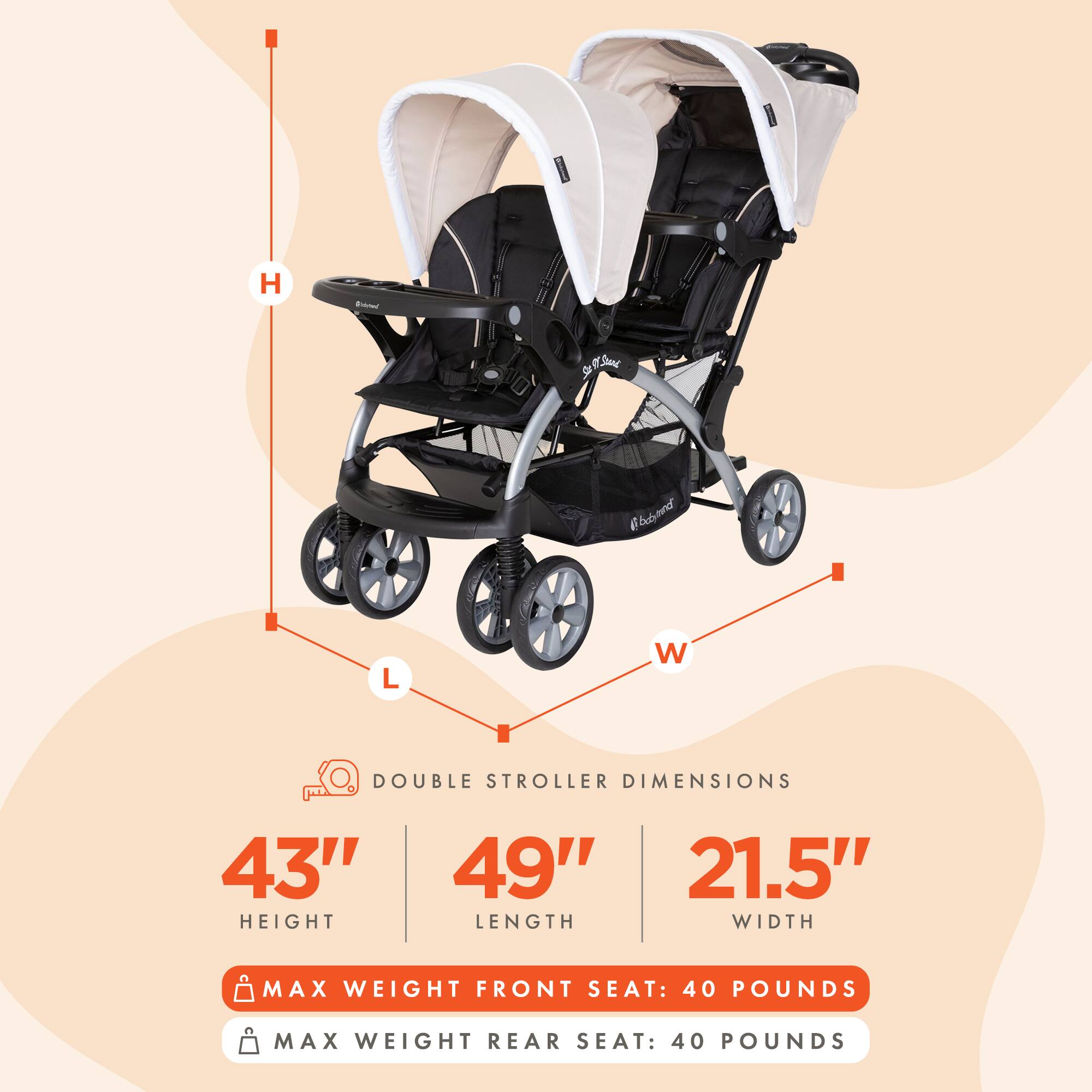 H - Sffl Somy de Ebusund L W DOUBLE STROLLER DIMENSIONS 43" HEIGHT 49" 21.5" LENGTH WIDTH MAX WEIGHT FRONT SEAT: 40 POUNDS MAX WEIGHT REAR SEAT: 40 POUNDS