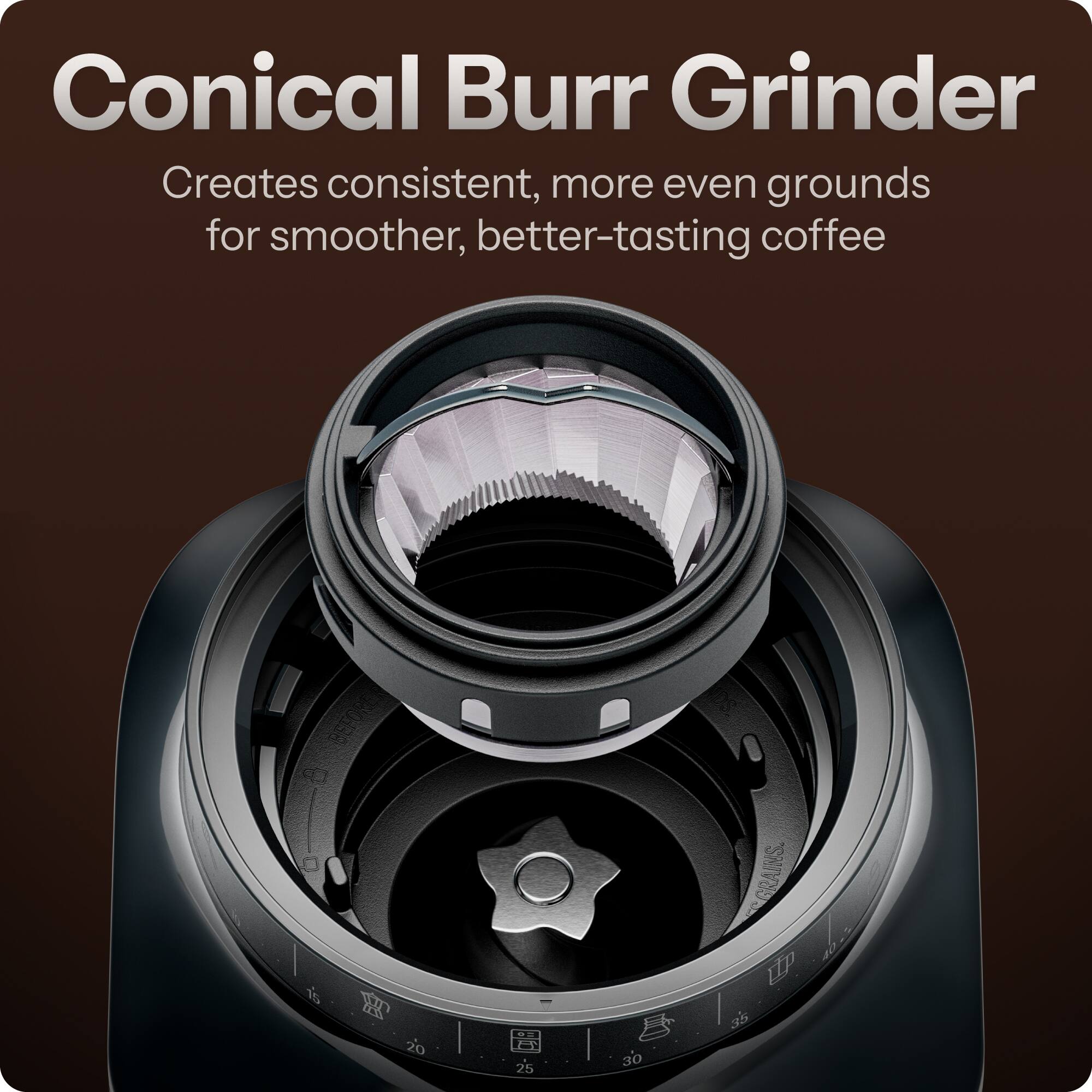 Conical Burr Grinder  
Creates consistent, more even grounds for smoother, better-tasting coffee  

I D is 20  
I 25  
30  
INS. GRA UP 35