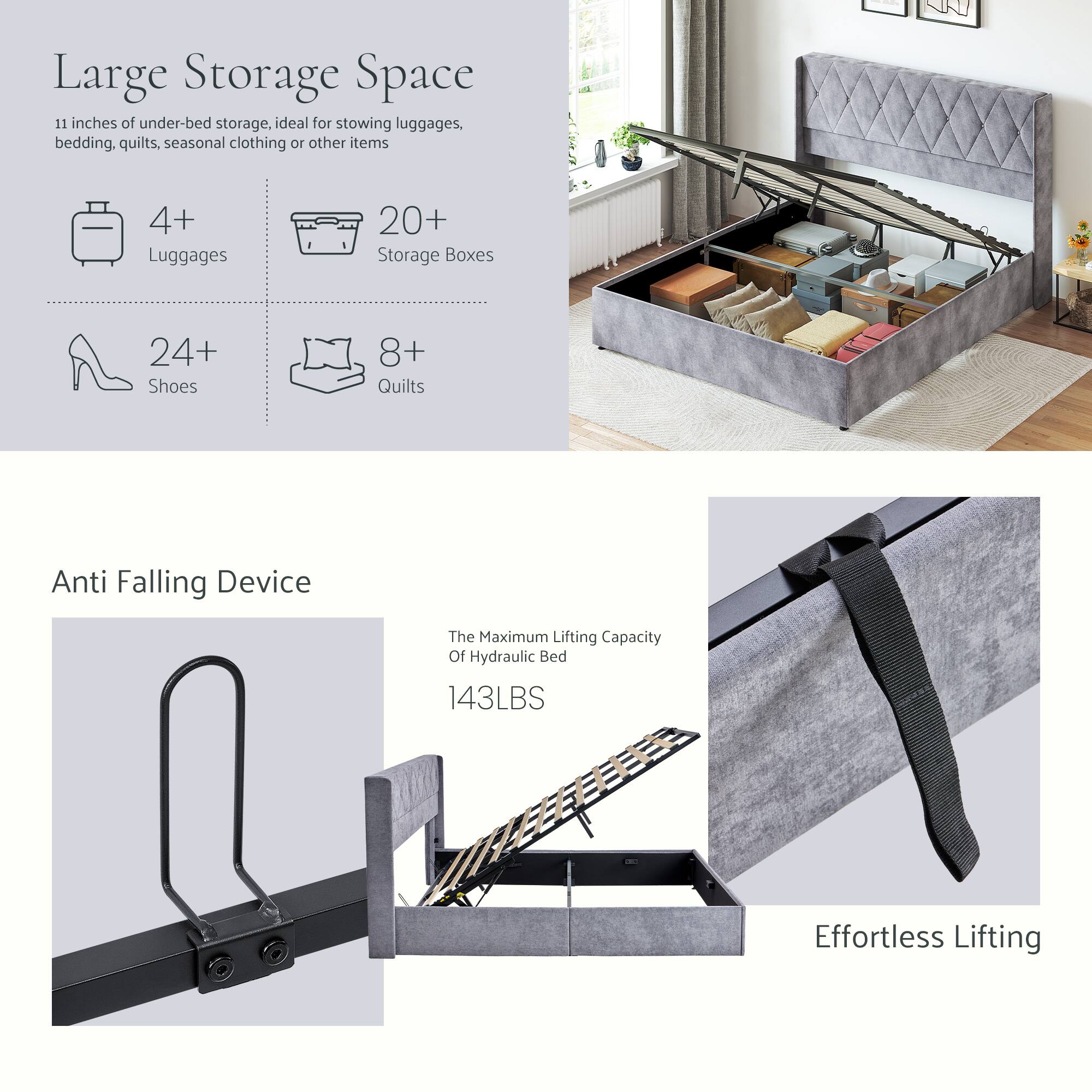 Large Storage Space  
11 inches of under-bed storage, ideal for stowing luggages, bedding, quilts, seasonal clothing or other items  
4+ Luggages  
20+ Storage Boxes  
24+ Shoes  
8+ Quilts  

Anti Falling Device  
The Maximum Lifting Capacity Of Hydraulic Bed: 143LBS  

Effortless Lifting