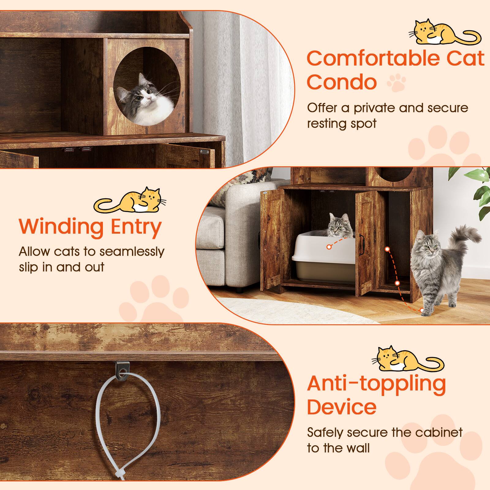 Comfortable Cat Condo  
Offer a private and secure resting spot  

Winding Entry  
Allow cats to seamlessly slip in and out  

Anti-toppling Device  
Safely secure the cabinet to the wall