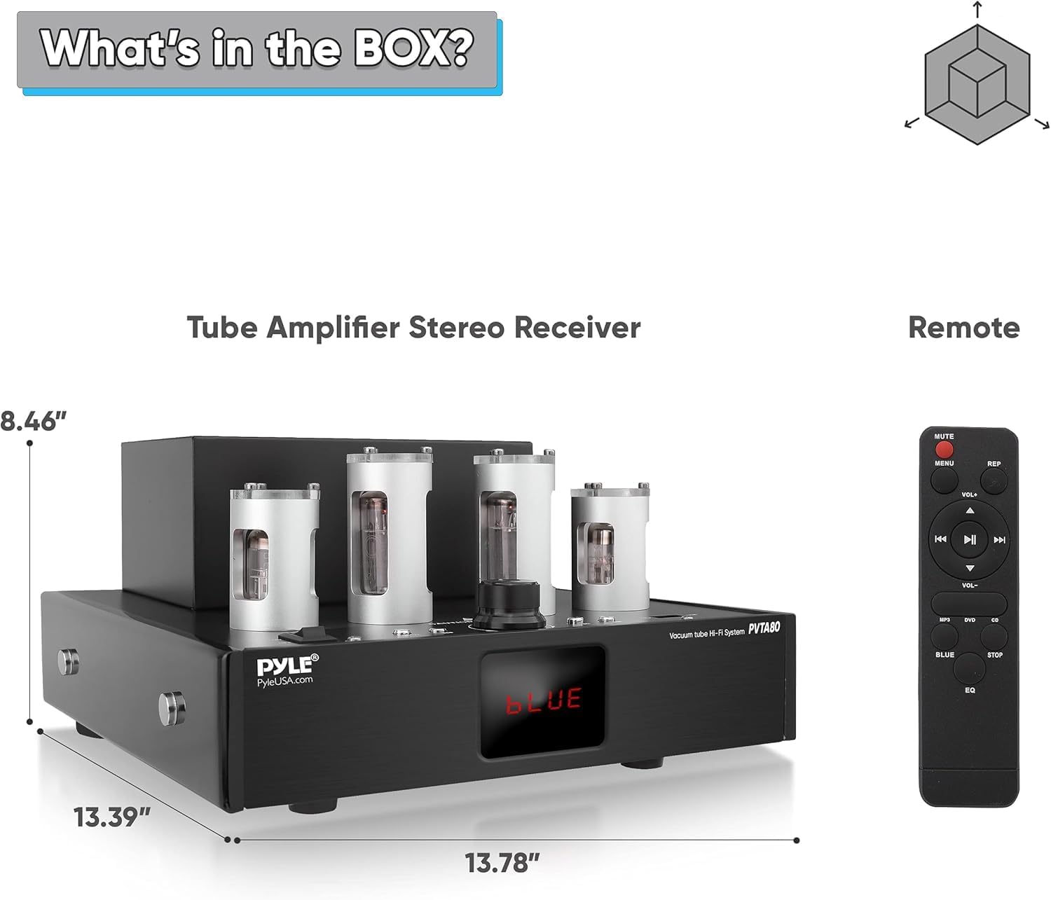What's in the BOX?

Tube Amplifier Stereo Receiver

Remote

8.46"  
13.39"  
13.78"

PYLE  
PyleUSA.com

Vacuum Tube H-F System PVTABO

MUTE  
MENU  
BEF  
VOL  
14  
I Y  
VEL  
tube  
H-F  
System  
PVTABO  
Vacuum  
ans

PYLE  
PyleUSA.com

BLUE  
STOP