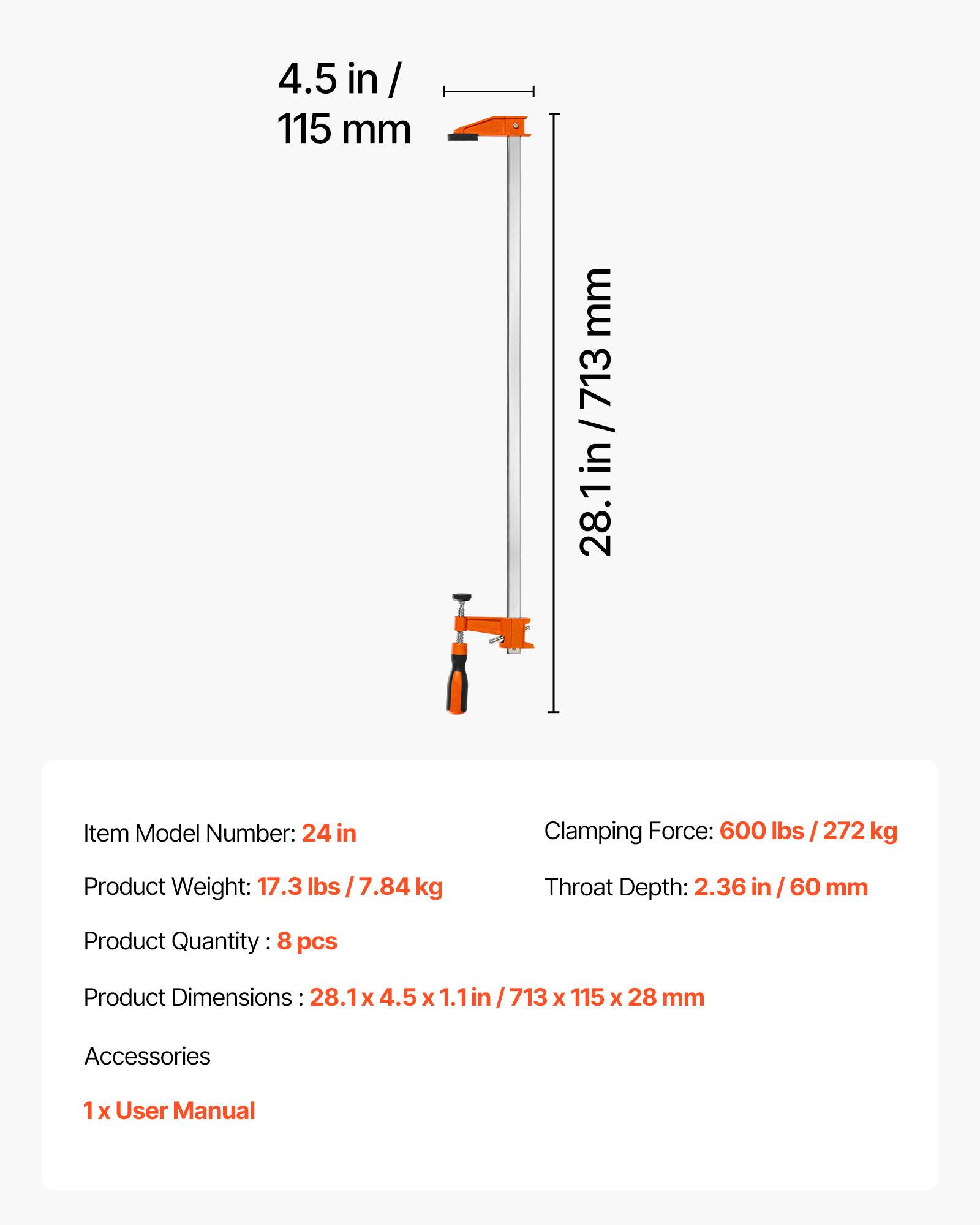 4.5 in / 115 mm  
713 / 28.1 in  

Item Model Number: 24 in  
Clamping Force: 600 lbs / 272 kg  
Product Weight: 17.3 lbs / 7.84 kg  
Throat Depth: 2.36 in / 60 mm  

Product Quantity: 8 pcs  
Product Dimensions: 28.1 x 4.5 x 1.1 in / 713 x 115 x 28 mm  

Accessories  
1 x User Manual