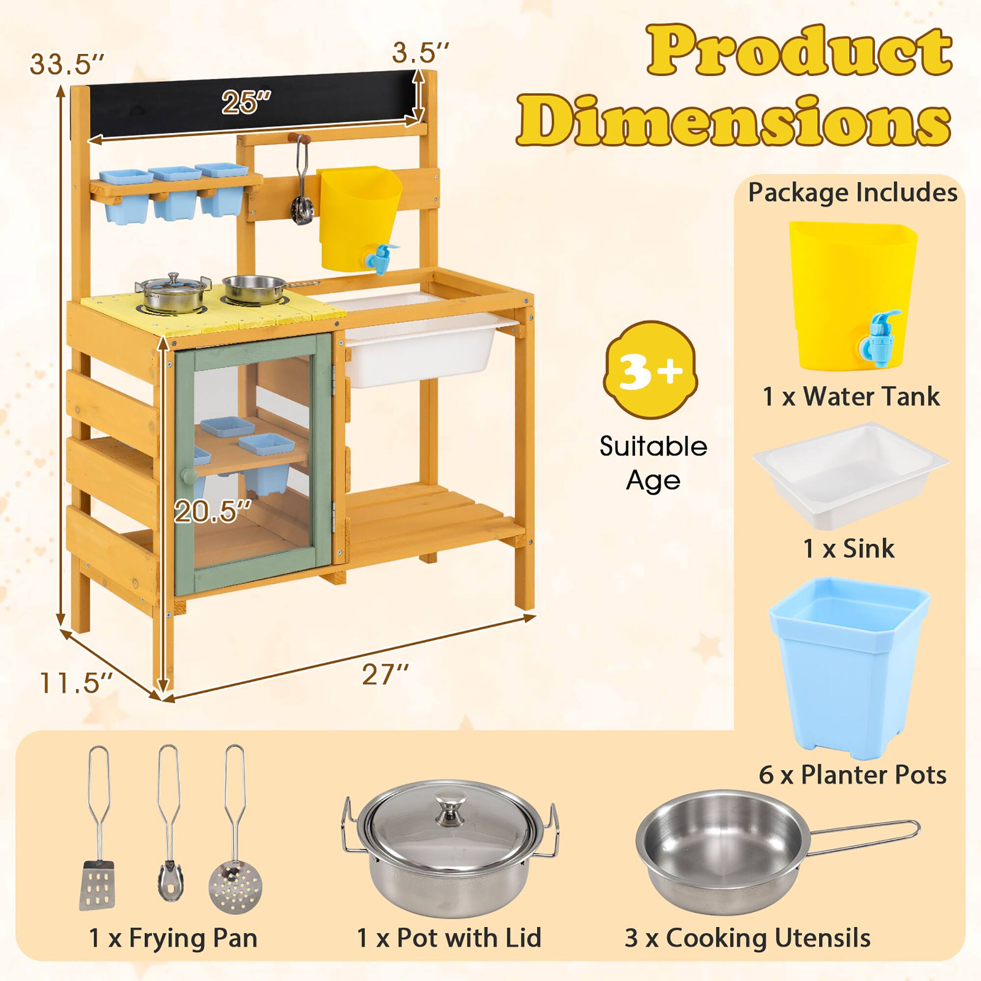 33.5"  
25"  
3.5"  
Product Dimensions  
Package Includes  
3+  
Suitable Age  
1 x Water Tank  
1 x Sink  
20.5"  
11.5"  
27"  
6 x Planter Pots  
1 x Frying Pan  
1 x Pot with Lid  
3 x Cooking Utensils