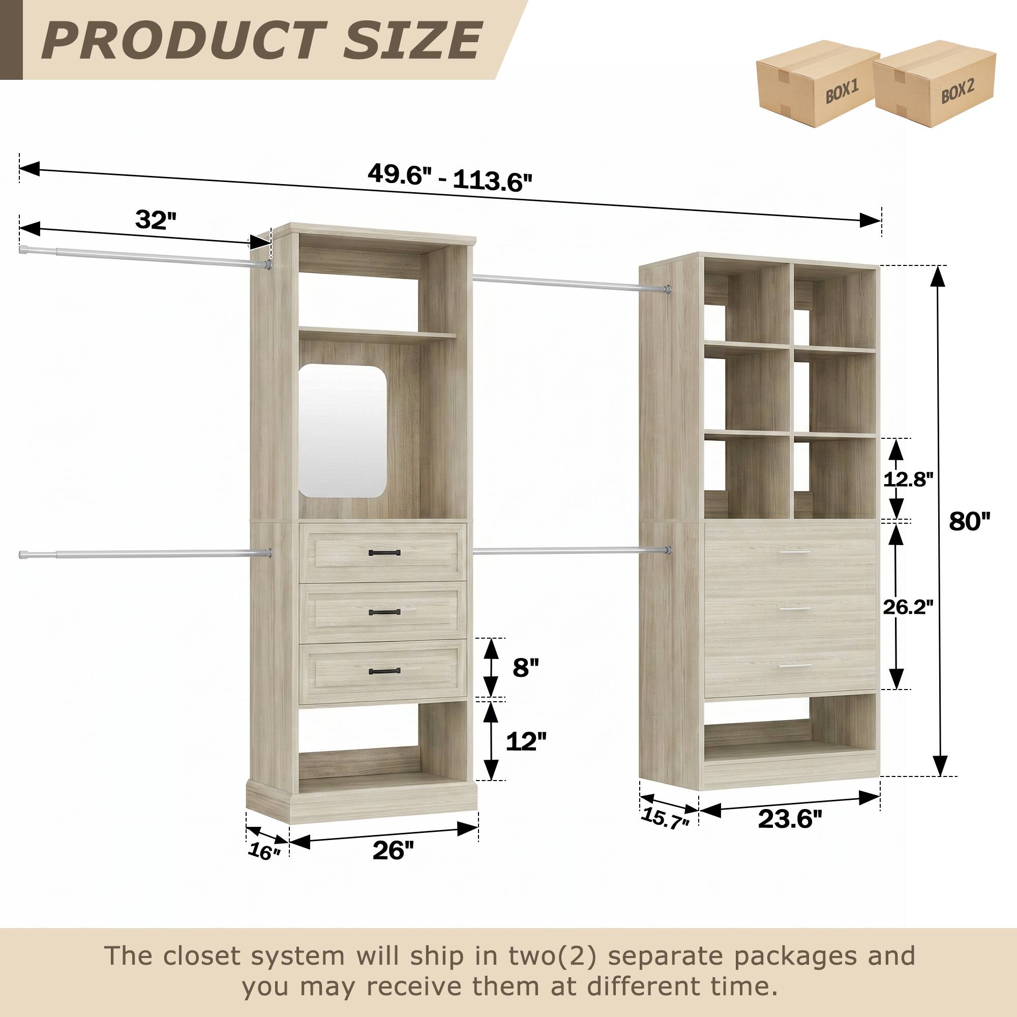 PRODUCT SIZE  
BOX1 BOX2  
32" 49.6" - 113.6"  
12.8" 80" 26.2"  
8" 12" 16" 26" 15.7" 23.6"  

The closet system will ship in two(2) separate packages and you may receive them at different time.