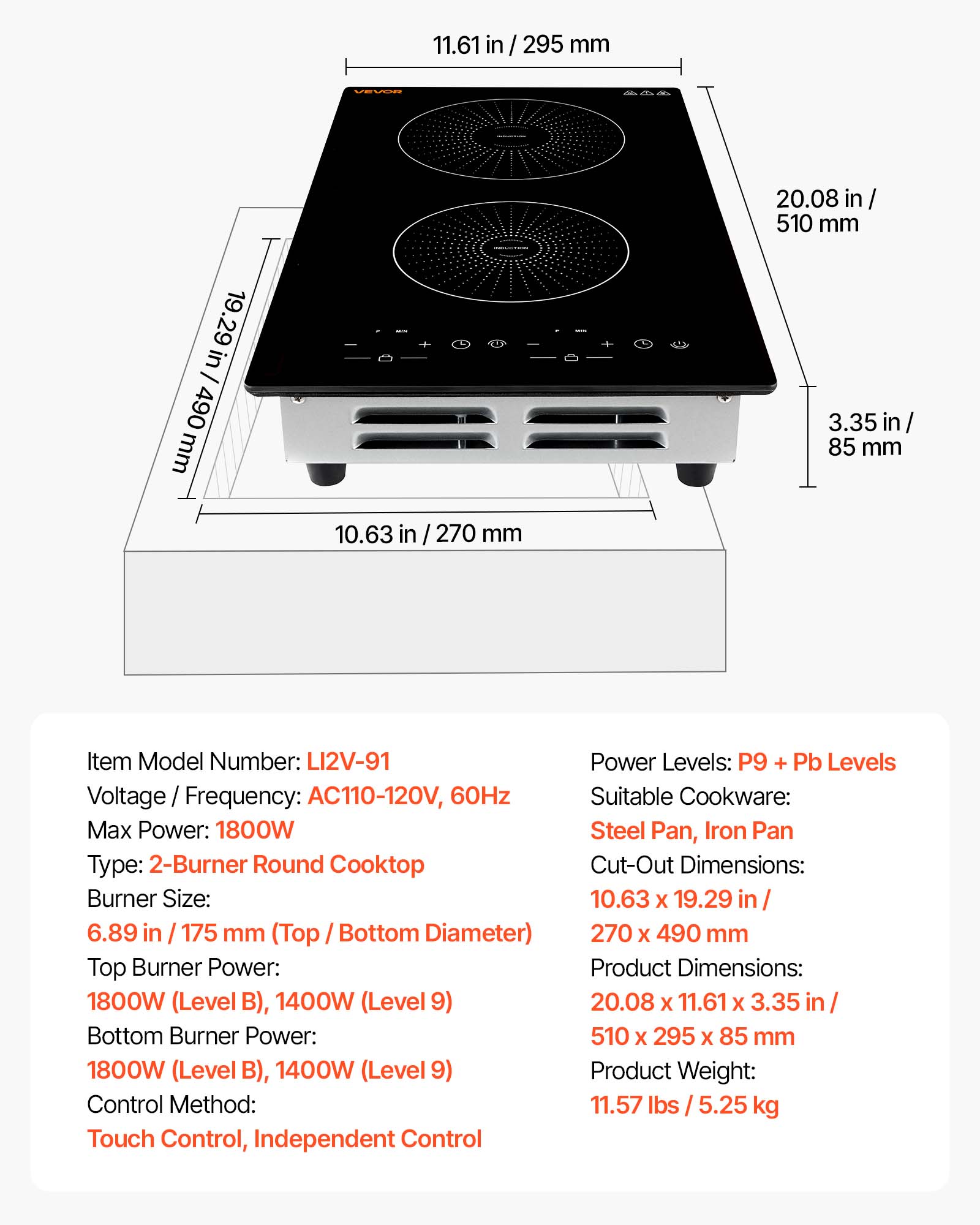 11.61 in / 295 mm  
19.29 in / 490 mm  
20.08 in / 510 mm  
3.35 in / 85 mm  
10.63 in / 270 mm  

Item Model Number: LI2V-91  
Voltage / Frequency: AC110-120V, 60Hz  
Max Power: 1800W  
Type: 2-Burner Round Cooktop  
Burner Size: 6.89 in / 175 mm (Top / Bottom Diameter)  
Top Burner Power: 1800W (Level B), 1400W (Level 9)  
Bottom Burner Power: 1800W (Level B), 1400W (Level 9)  
Control Method: Touch Control, Independent Control  
Power Levels: P9 + Pb Levels  
Suitable Cookware: Steel Pan, Iron Pan  
Cut-Out Dimensions: 10.63 x 19.29 in / 270 x 490 mm  
Product Dimensions: 20