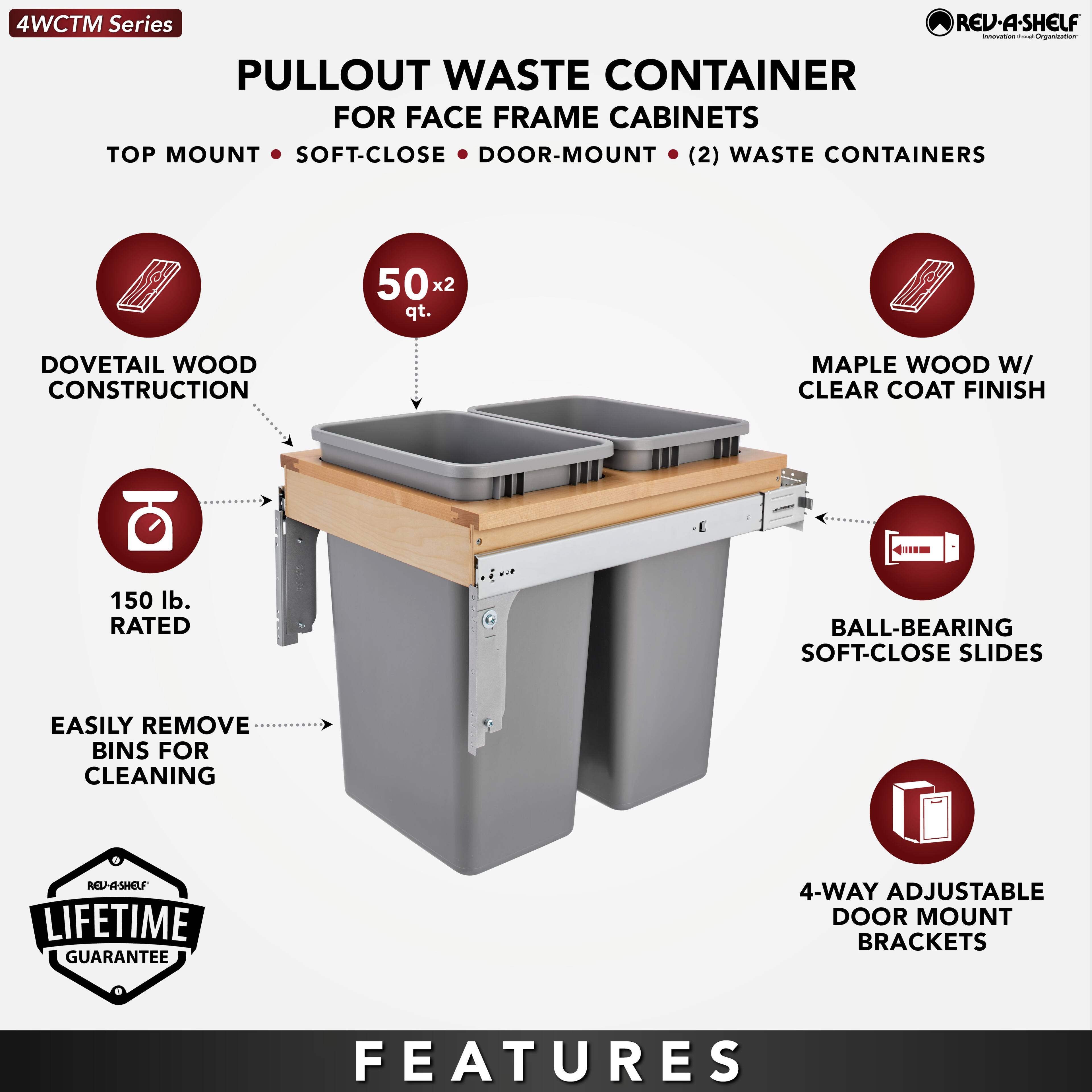 4WCTM Series

PULLOUT WASTE CONTAINER  
FOR FACE FRAME CABINETS

TOP MOUNT • SOFT-CLOSE • DOOR-MOUNT • (2) WASTE CONTAINERS

- DOVETAIL WOOD CONSTRUCTION
- 50 x 2 qt.
- MAPLE WOOD W/ CLEAR COAT FINISH
- 150 lb. RATED
- BALL-BEARING SOFT-CLOSE SLIDES
- EASILY REMOVE BINS FOR CLEANING
- 4-WAY ADJUSTABLE DOOR MOUNT BRACKETS

LIFETIME GUARANTEE

FEATURES