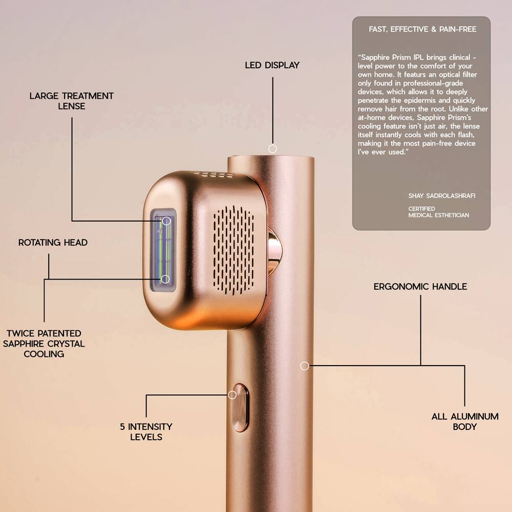 FAST, EFFECTIVE & PAIN-FREE LARGE TREATMENT LENS LED DISPLAY

"Sapphire Prism IPL brings clinical-level power to the comfort of your own home. It features an optical filter only found in professional-grade devices, which allows it to deeply penetrate the epidermis and quickly remove hair from the root. Unlike other at-home devices, Sapphire Prism's cooling feature isn't just air; the lens itself instantly cools with each flash, making it the most pain-free device I've ever used."

SHAY SADROLASHRAFI CERTIFIED MEDICAL ESTHETICIAN

- ROTATING HEAD
- ERGONOMIC HANDLE
- ALL ALUMINUM BODY
- 5 INTENSITY LEVELS
- TWICE PATENTED SAPPHIRE CRYSTAL COOLING