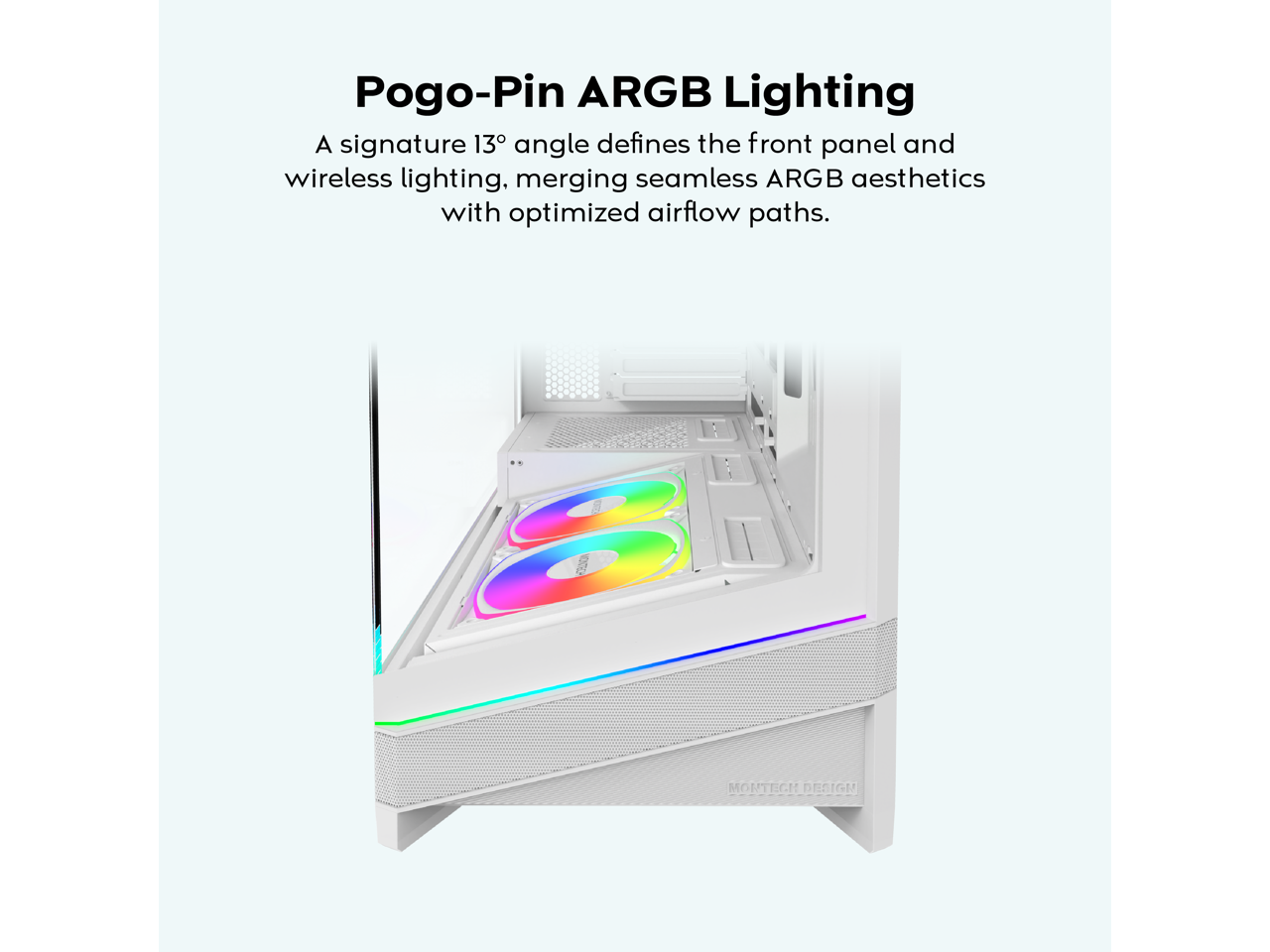 Pogo-Pin ARGB Lighting

A signature 13° angle defines the front panel and wireless lighting, merging seamless ARGB aesthetics with optimized airflow paths.

000 MORTEGH DESIGN