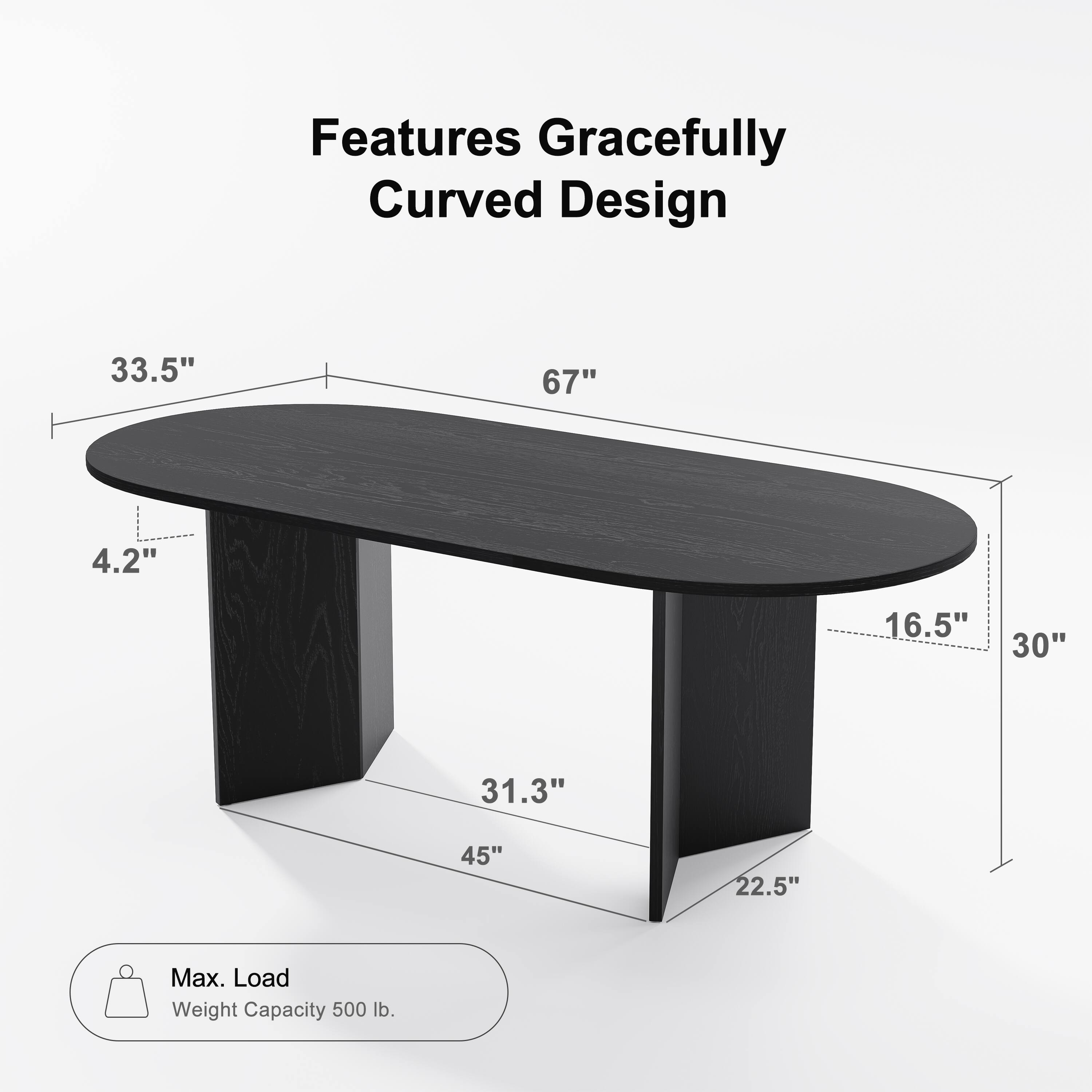 Features Gracefully Curved Design

- Length: 67"
- Width: 33.5"
- Depth: 30"
- Height: 4.2"
- Tabletop Thickness: 16.5"
- Leg Width: 22.5"
- Leg Height: 45"
- Base Width: 31.3"

Max. Load Weight Capacity: 500 lb.