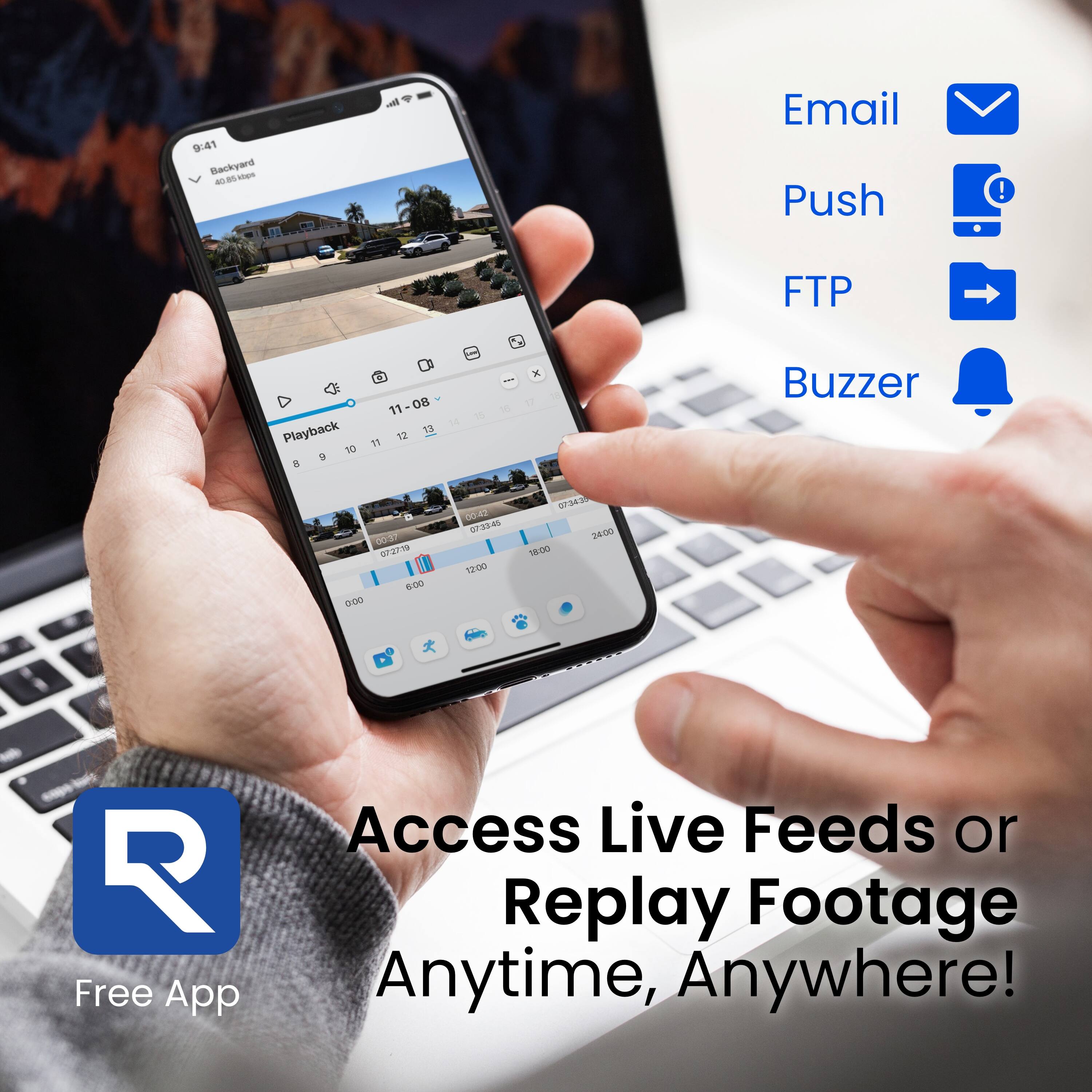 9:41 Backyard - Caes an R  
Email Push ! FTP Playback 11-08 11 08 - 12 11 - - x - - Buzzer 00d 2 W 6:00 000 0d40 SPALR 12:00 07343 34/00 18000 R  

Free App Access Live Feeds or Replay Footage Anytime, Anywhere!