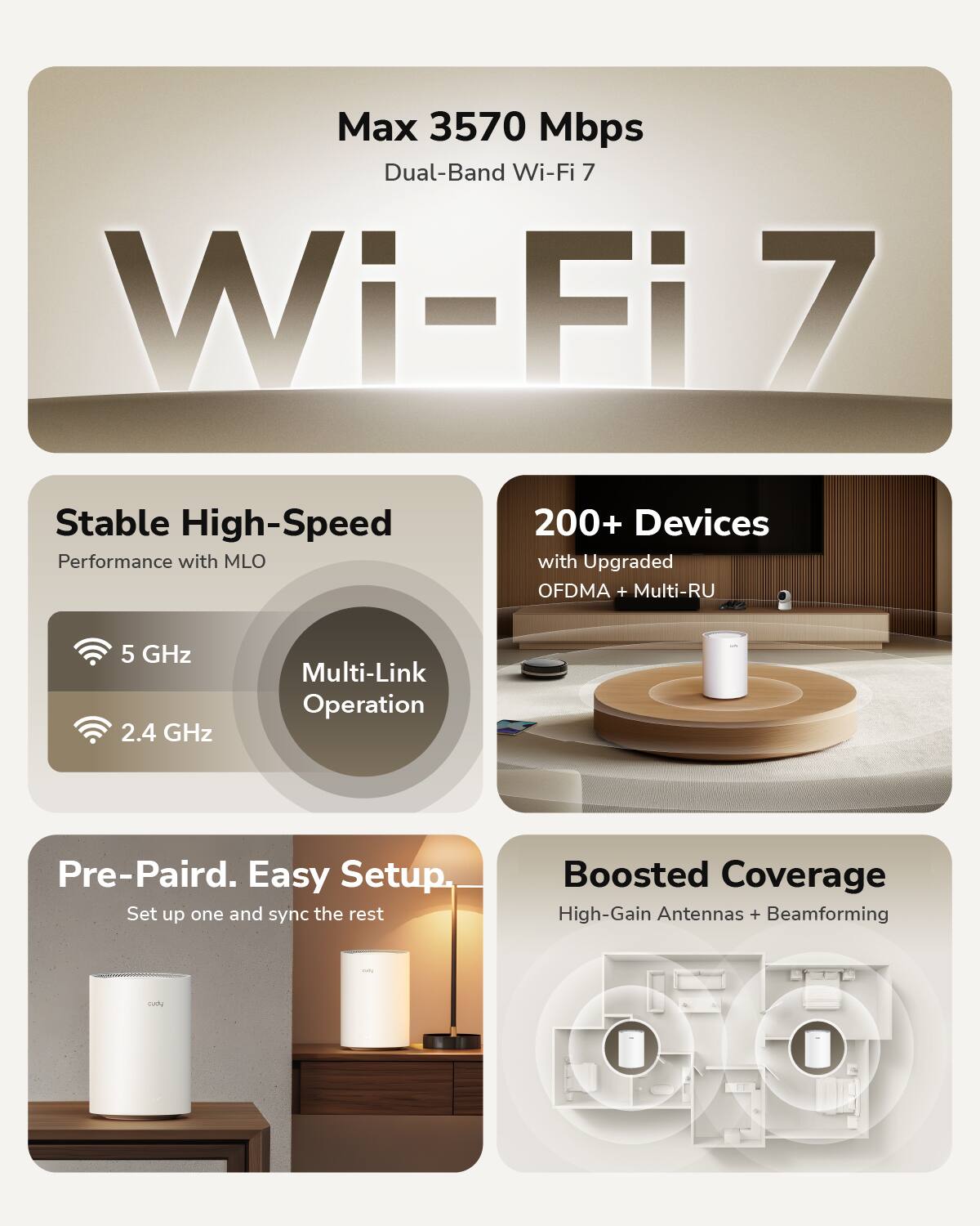 Max 3570 Mbps Dual-Band Wi-Fi 7

Stable High-Speed Performance with MLO  
5 GHz  
2.4 GHz  
Multi-Link Operation

200+ Devices with Upgraded OFDMA + Multi-RU

Pre-Paired. Easy Setup.  
Set up one and sync the rest

Boosted Coverage  
High-Gain Antennas + Beamforming