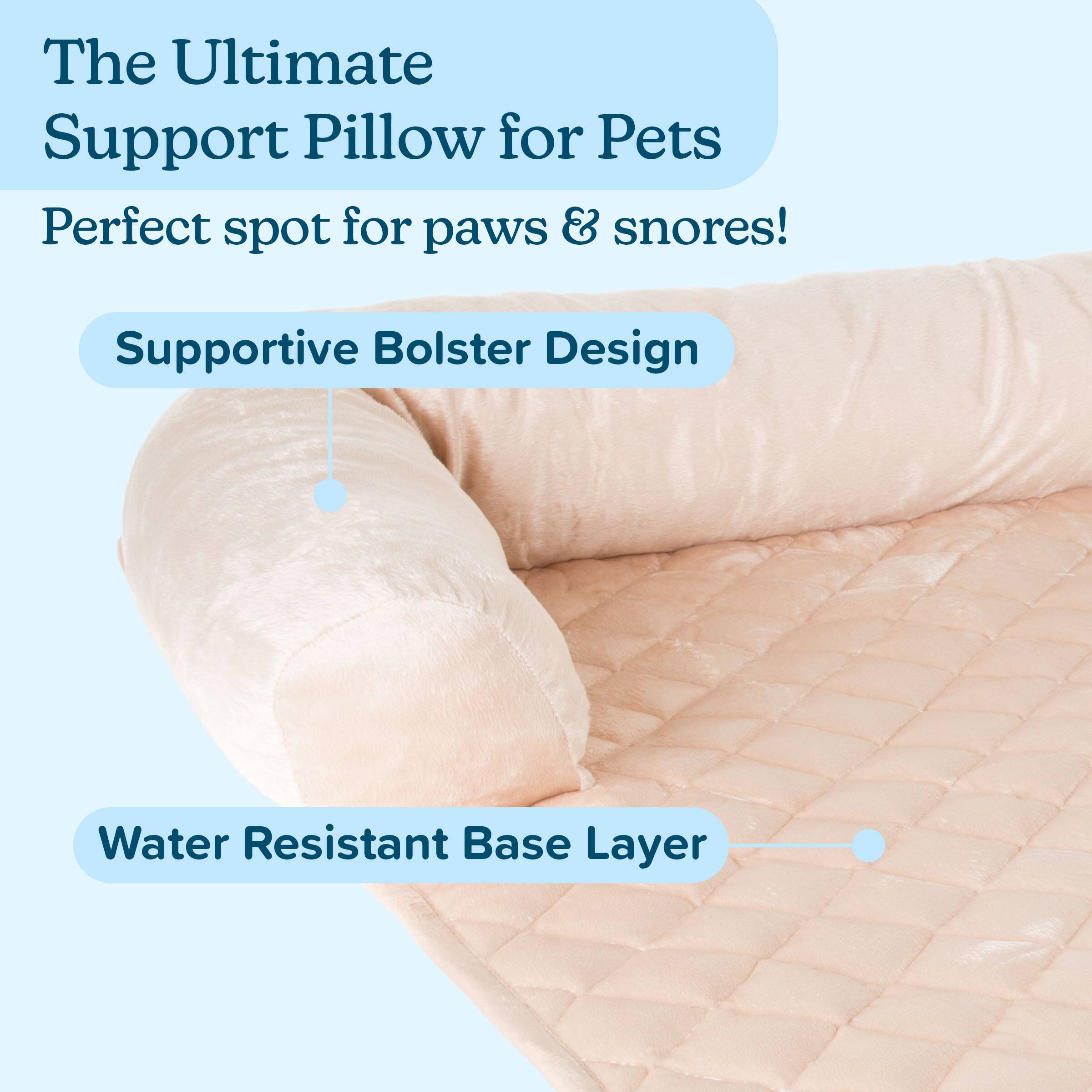The Ultimate Support Pillow for Pets  
Perfect spot for paws & snores!  

Supportive Bolster Design  
Water Resistant Base Layer