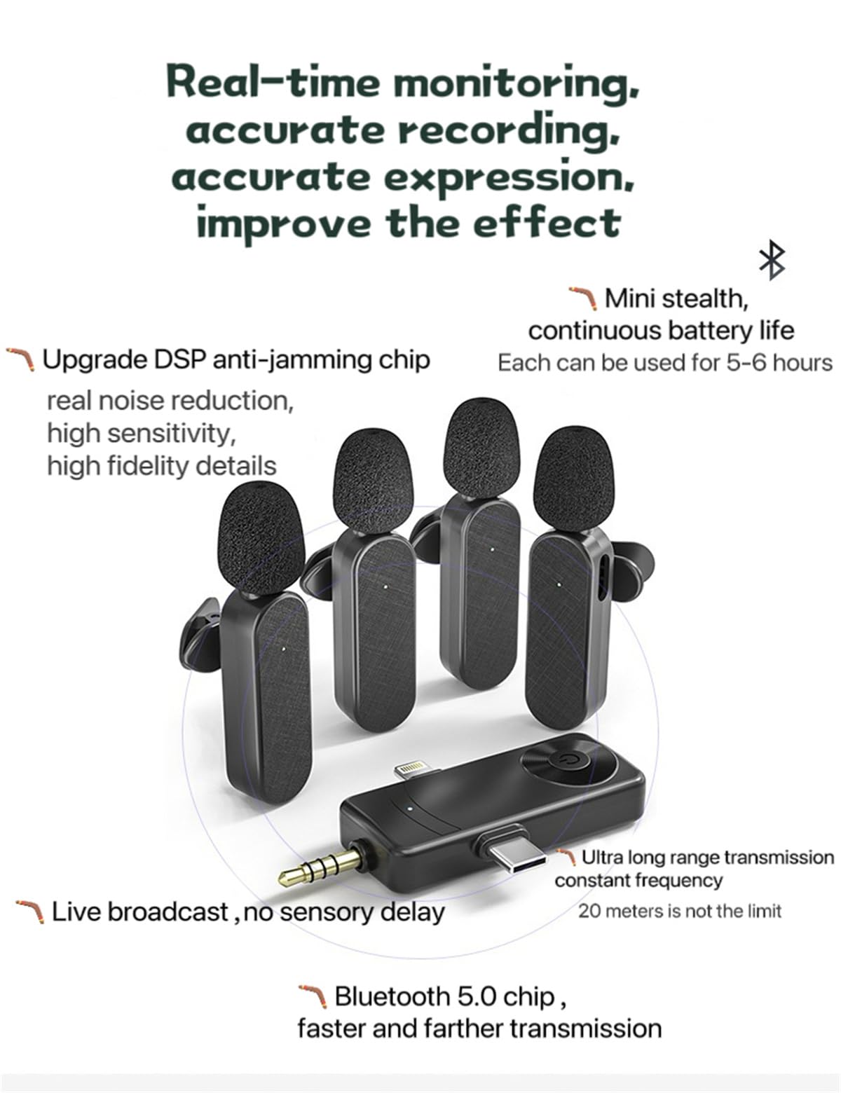 Real-time monitoring, accurate recording, accurate expression, improve the effect

- Upgrade DSP anti-jamming chip, real noise reduction, high sensitivity, high fidelity details
- Mini stealth, continuous battery life, Each can be used for 5-6 hours
- Live broadcast, no sensory delay
- Ultra long range transmission, constant frequency, 20 meters is not the limit
- Bluetooth 5.0 chip, faster and farther transmission