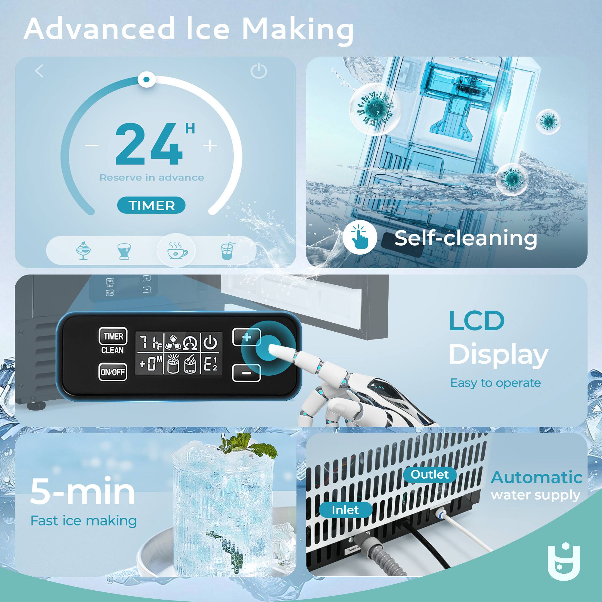 Advanced Ice Making  
24 H  
Reserve in advance  
TIMER  
Self-cleaning  
TIMER  
CLEAN  
ON-OFF  
LCD Display  
Easy to operate  
5-min Fast ice making  
Inlet  
Outlet  
Automatic water supply