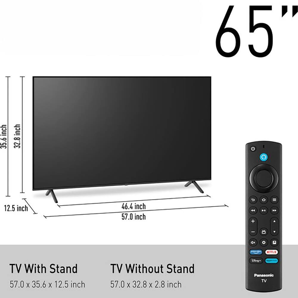 65" inch

TV With Stand: 57.0 x 35.6 x 12.5 inch  
TV Without Stand: 57.0 x 32.8 x 2.8 inch

- 35.6 inch  
- 32.8 inch  
- 12.5 inch  
- 46.4 inch  
- 57.0 inch  

NETFLIX TV  
Panasonic TV