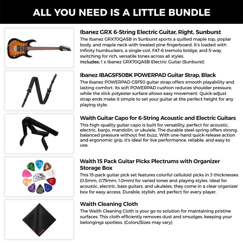 ALL YOU NEED IS A LITTLE BUNDLE

Ibanez GRX 6-String Electric Guitar, Right, Sunburst  
The Ibanez GRX70QASB in Sunburst sports a quilted maple top, poplar body, and maple neck with treated pine fingerboard. It's loaded with Infinity humbuckers, a single-coil, FAT-6 tremolo bridge, and 5-way switching for rich, versatile tones across all styles.  
Includes: 1 x Ibanez GRX70QASB Electric Guitar (Sunburst)

Ibanez IBAGSF50BK POWERPAD Guitar Strap, Black  
The Ibanez POWERPAD GSF50 guitar strap offers smooth playability and lasting comfort. Its soft POWERPAD cushion reduces shoulder pressure, while the slick polyester surface allows easy movement. Quick-adjust strap ends make it simple to set your guitar at the perfect height for any playing style.

Waith Guitar Capo for 6-String Acoustic and Electric Guitars  
This high-quality guitar capo is built for versatility, perfect for acoustic, electric, banjo, mandolin, or ukulele. The durable steel spring offers strong, balanced pressure without fret buzz. With one-hand quick